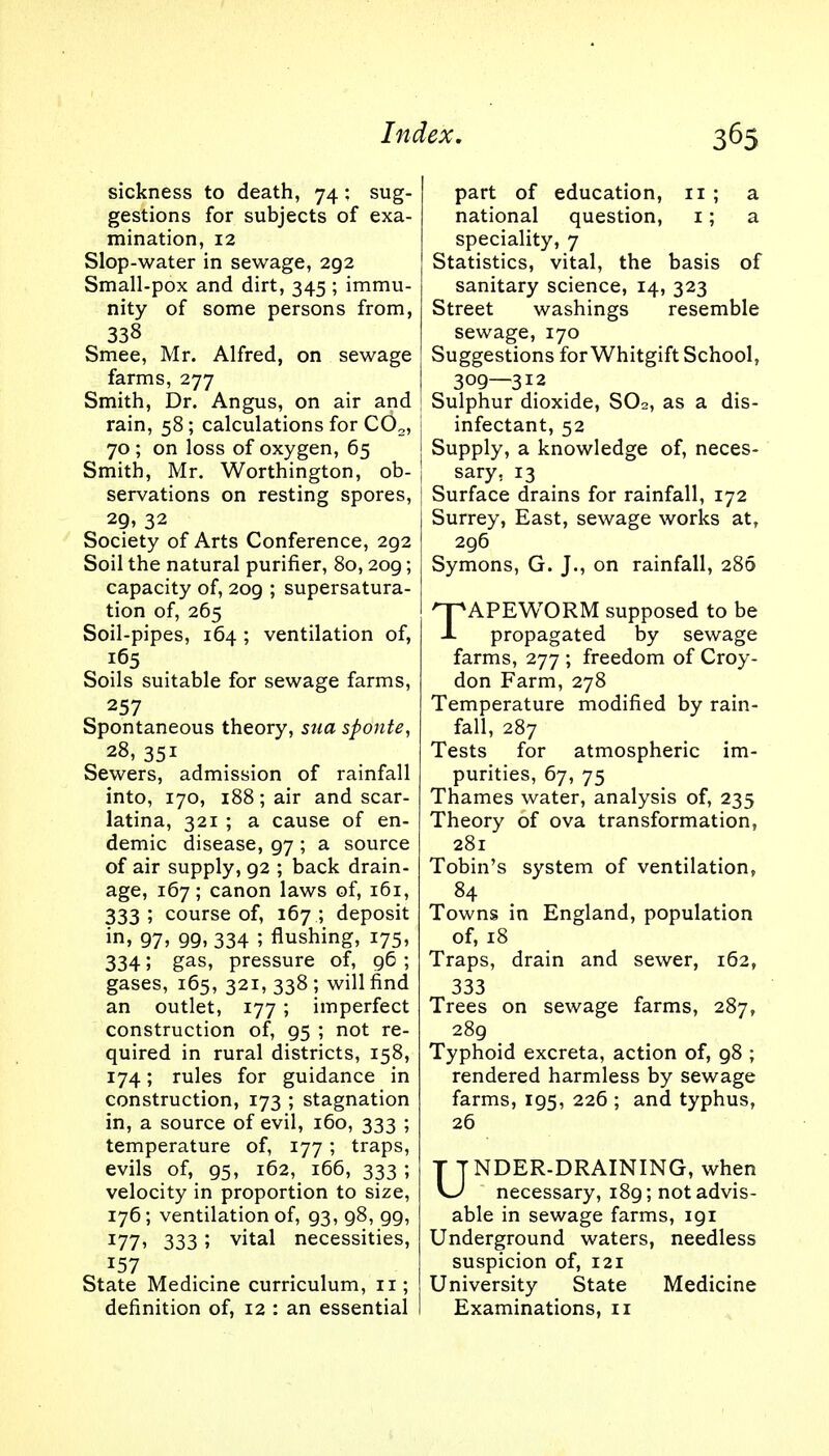 sickness to death, 74: sug- gestions for subjects of exa- mination, 12 Slop-water in sewage, 2g2 Small-pox and dirt, 345 ; immu- nity of some persons from, 338 Smee, Mr. Alfred, on sewage farms, 277 Smith, Dr. Angus, on air and rain, 58; calculations for C02, 70 ; on loss of oxygen, 65 Smith, Mr. Worthington, ob- servations on resting spores, 29, 32 Society of Arts Conference, 292 Soil the natural purifier, 80,209; capacity of, 209 ; supersatura- tion of, 265 Soil-pipes, 164 ; ventilation of, 165 Soils suitable for sewage farms, 257 Spontaneous theory, sua sponte, 28, 351 Sewers, admission of rainfall into, 170, 188; air and scar- latina, 321 ; a cause of en- demic disease, 97 ; a source of air supply, 92 ; back drain- age, 167; canon laws of, 161, 333; course of, 167 ; deposit in, 97, gg, 334 5 flushing, 175, 334 5 gas, pressure of, 96 ; gases, 165, 321, 338 ; will find an outlet, 177; imperfect construction of, g5 ; not re- quired in rural districts, 158, 174; rules for guidance in construction, 173 ; stagnation in, a source of evil, 160, 333 ; temperature of, 177; traps, evils of, 95, 162, 166, 333 ; velocity in proportion to size, 176; ventilation of, 93, 98, 99, I77> 333 ! Vltal necessities, State Medicine curriculum, 11; definition of, 12 : an essential part of education, n ; a national question, 1; a speciality, 7 Statistics, vital, the basis of sanitary science, 14, 323 Street washings resemble sewage, 170 Suggestions forWhitgift School, 309—312 Sulphur dioxide, S02, as a dis- | infectant, 52 Supply, a knowledge of, neces- I sary, 13 Surface drains for rainfall, 172 Surrey, East, sewage works atr 296 Symons, G. J., on rainfall, 280 TAPEWORM supposed to be propagated by sewage farms, 277 ; freedom of Croy- don Farm, 278 Temperature modified by rain- fall, 287 Tests for atmospheric im- purities, 67, 75 Thames water, analysis of, 235 Theory of ova transformation, 281 Tobin's system of ventilation, 84 Towns in England, population of, 18 Traps, drain and sewer, 162, 333 Trees on sewage farms, 287, 289 Typhoid excreta, action of, 98 ; rendered harmless by sewage farms, 195, 226 ; and typhus, 26 UNDER-DRAINING, when necessary, 189; not advis- able in sewage farms, 191 Underground waters, needless suspicion of, 121 University State Medicine Examinations, 11