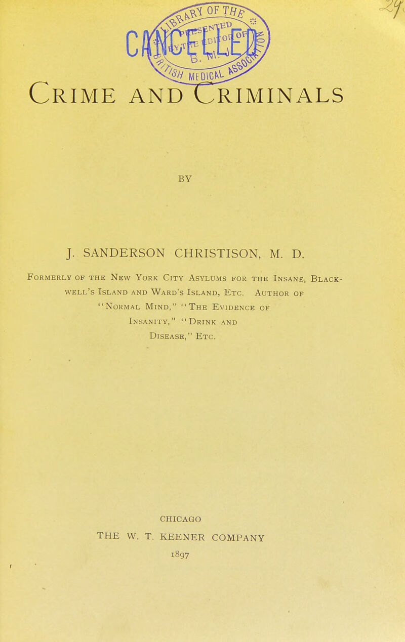 Crime andCriminals by J. SANDERSON CHRISTISON, M. D. Formerly of the New York City Asylums for the Insane, Black- well's Island and Ward's Island, Etc. Author of Normal Mind, The Evidence of Insanity, Drink and Disease, Etc. CHICAGO THE VV. T. KEENER COMPANY 1897