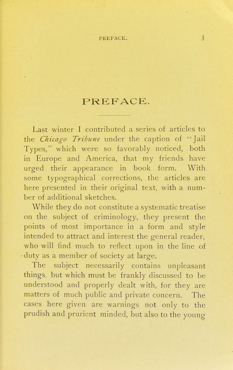 PREFACE. Last winter I contributed a series of articles to the Chicago Tribttne under the caption of Jail Types, which were so favorably noticed, both in Europe and America, that my friends have urged their appearance in book form. With some typographical corrections, the articles are here presented in their original text, with a num- ber of additional sketches. While they do not constitute a systematic treatise on the subject of criminology, they present the points of most importance in a form and style intended to attract and interest the general reader, who will find much to reflect upon in the line of duty as a member of society at large. The subject necessarily contains unpleasant things, but which must be frankly discussed to be understood and properly dealt with, for they are matters of much public and private concern. The cases here given are warnings not only to the prudish and prurient minded, but also to the young