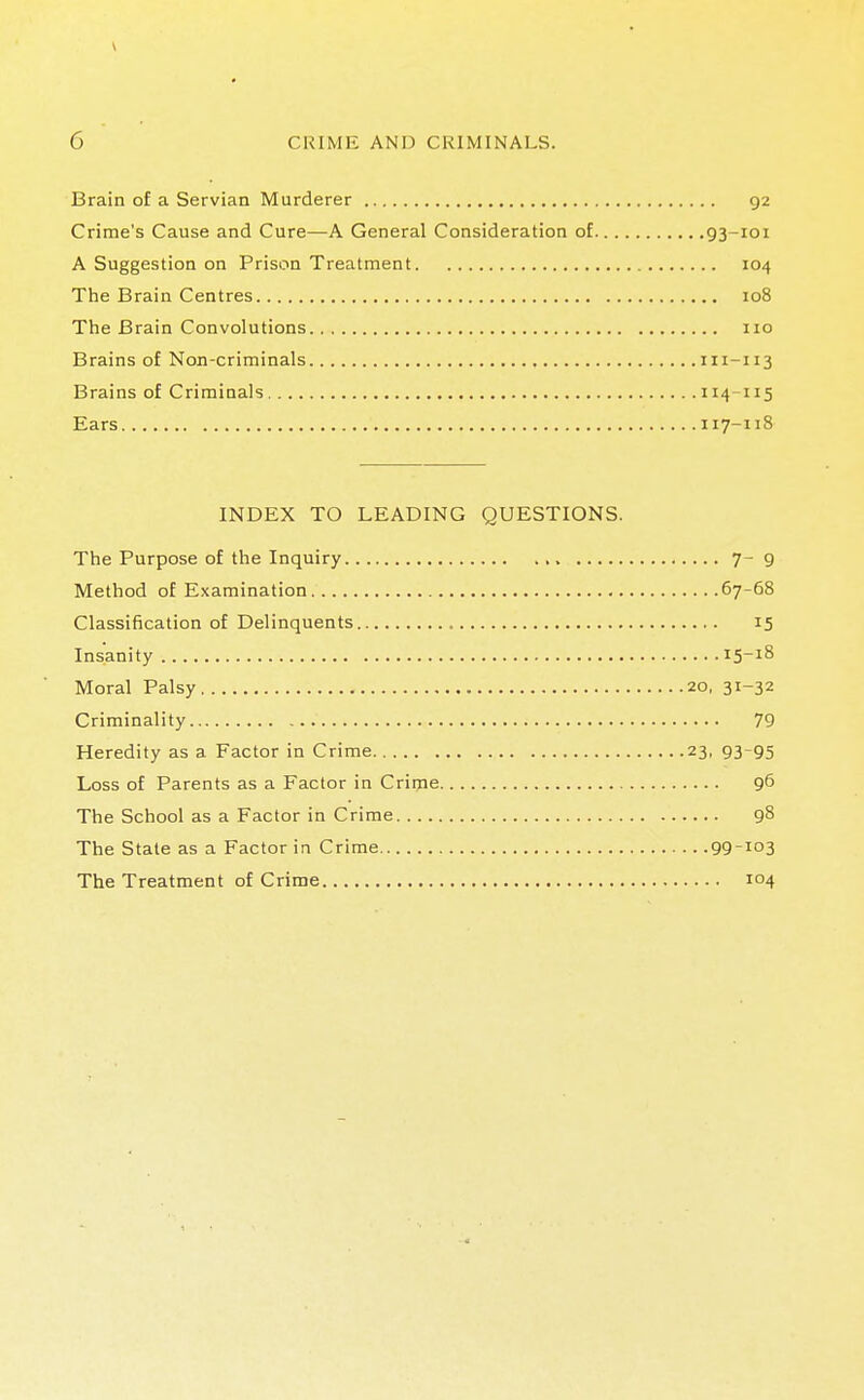 Brain of a Servian Murderer 92 Crime's Cause and Cure—A General Consideration of 93-101 A Suggestion on Prison Treatment 104 The Brain Centres 108 The Brain Convolutions 110 Brains of Non-criminals 111-113 Brains of Criminals 114 115 Ears 117-118 INDEX TO LEADING QUESTIONS. The Purpose of the Inquiry 7- 9 Method of Examination 67-68 Classification of Delinquents 15 Insanity 15-18 Moral Palsy 20, 31-32 Criminality 79 Heredity as a Factor in Crime 23, 93-95 Loss of Parents as a Factor in Crime 96 The School as a Factor in Crime 98 The State as a Factor in Crime 99-J°3 The Treatment of Crime 104