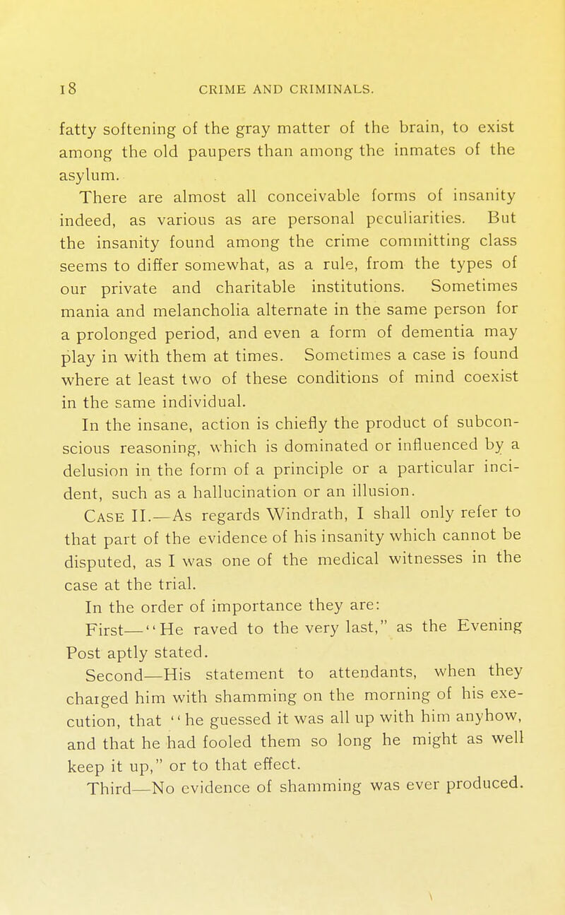 fatty softening of the gray matter of the brain, to exist among the old paupers than among the inmates of the asylum. There are almost all conceivable forms of insanity indeed, as various as are personal peculiarities. But the insanity found among the crime committing class seems to differ somewhat, as a rule, from the types of our private and charitable institutions. Sometimes mania and melancholia alternate in the same person for a prolonged period, and even a form of dementia may play in with them at times. Sometimes a case is found where at least two of these conditions of mind coexist in the same individual. In the insane, action is chiefly the product of subcon- scious reasoning, which is dominated or influenced by a delusion in the form of a principle or a particular inci- dent, such as a hallucination or an illusion. Case II.—As regards Windrath, I shall only refer to that part of the evidence of his insanity which cannot be disputed, as I was one of the medical witnesses in the case at the trial. In the order of importance they are: First—He raved to the very last, as the Evening Post aptly stated. Second—His statement to attendants, when they charged him with shamming on the morning of his exe- cution, that he guessed it was all up with him anyhow, and that he had fooled them so long he might as well keep it up, or to that effect. Third No evidence of shamming was ever produced. \