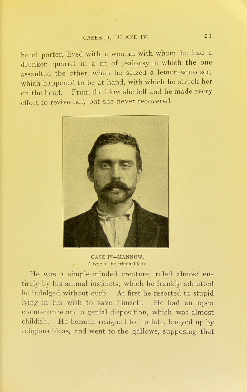 hotel porter, lived with a woman with whom he had a drunken quarrel in a fit of jealousy in which the one assaulted the other, when he seized a lemon-squeezer, which happened to be at hand, with which he struck her on the head. From the blow she fell and he made every effort to revive her, but she never recovered. CASE IV—MANNOW. A type of the criminal look. He was a simple-minded creature, ruled almost en- tirely by his animal instincts, which he frankly admitted he indulged without curb. At first he resorted to stupid lying in his wish to save himself. He had an open countenance and a genial disposition, which was almost childish. He became resigned to his fate, buoyed up by religious ideas, and went to the gallows, supposing that