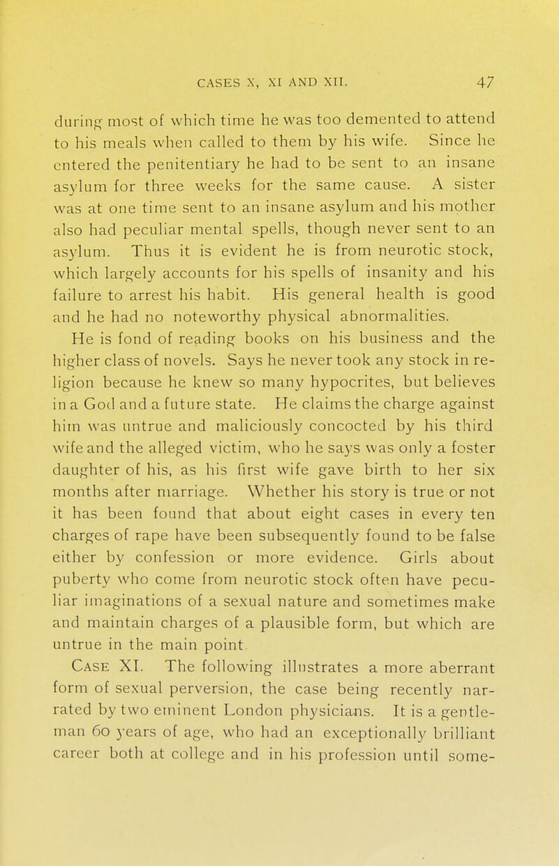 during most of which time he was too demented to attend to his meals when called to them by his wife. Since he entered the penitentiary he had to be sent to an insane asylum for three weeks for the same cause. A sister was at one time sent to an insane asylum and his mother also had peculiar mental spells, though never sent to an asylum. Thus it is evident he is from neurotic stock, which largely accounts for his spells of insanity and his failure to arrest his habit. His general health is good and he had no noteworthy physical abnormalities. He is fond of reading books on his business and the higher class of novels. Says he never took any stock in re- ligion because he knew so many hypocrites, but believes in a God and a future state. He claims the charge against him was untrue and maliciously concocted by his third wife and the alleged victim, who he says was only a foster daughter of his, as his first wife gave birth to her six months after marriage. Whether his story is true or not it has been found that about eight cases in every ten charges of rape have been subsequently found to be false either by confession or more evidence. Girls about puberty who come from neurotic stock often have pecu- liar imaginations of a sexual nature and sometimes make and maintain charges of a plausible form, but which are untrue in the main point. Case XI. The following illustrates a more aberrant form of sexual perversion, the case being recently nar- rated by two eminent London physicians. It is a gentle- man 60 years of age, who had an exceptionally brilliant career both at college and in his profession until some-