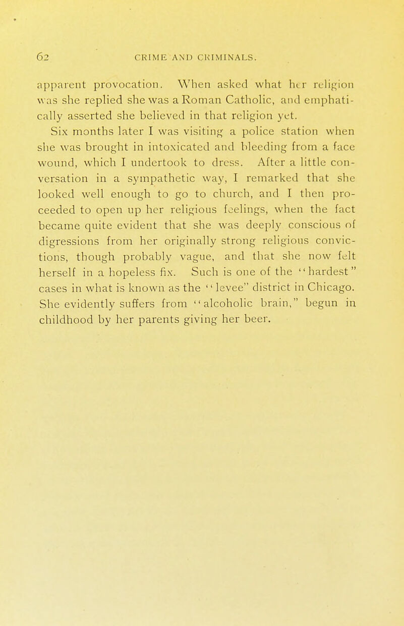 apparent provocation. When asked what her religion w as she replied she was a Roman Catholic, and emphati- cally asserted she believed in that religion yet. Six months later I was visiting a police station when she was brought in intoxicated and bleeding from a face wound, which I undertook to dress. After a little con- versation in a sympathetic way, I remarked that she looked well enough to go to church, and I then pro- ceeded to open up her religious feelings, when the fact became quite evident that she was deeply conscious of digressions from her originally strong religious convic- tions, though probably vague, and that she now felt herself in a hopeless fix. Such is one of the hardest cases in what is known as the  levee district in Chicago. She evidently suffers from alcoholic brain, begun in childhood by her parents giving her beer.