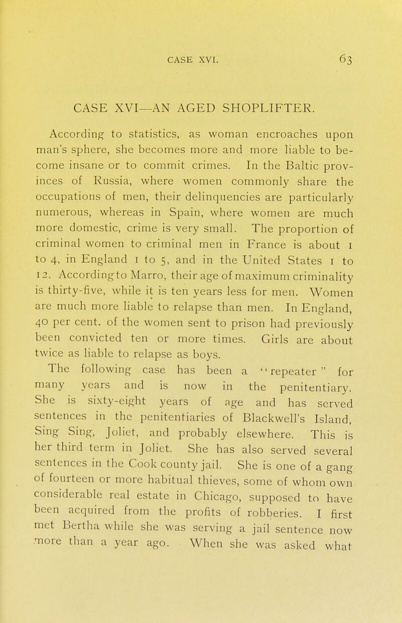 CASE XVI—AN AGED SHOPLIFTER. According to statistics, as woman encroaches upon man's sphere, she becomes more and more liable to be- come insane or to commit crimes. In the Baltic prov- inces of Russia, where women commonly share the occupations of men, their delinquencies are particularly numerous, whereas in Spain, where women are much more domestic, crime is very small. The proportion of criminal women to criminal men in France is about 1 to 4, in England 1 to 5, and in the United States 1 to 12. According to Marro, their age of maximum criminality is thirty-five, while it is ten years less for men. Women are much more liable to relapse than men. In England, 40 per cent, of the women sent to prison had previously been convicted ten or more times. Girls are about twice as liable to relapse as boys. The following case has been a repeater for many years and is now in the penitentiary. She is sixty-eight years of age and has served sentences in the penitentiaries of Blackwell's Island, Sing Sing, Jolict, and probably elsewhere. This is her third term in Joliet. She has also served several sentences in the Cook county jail. She is one of a gang of fourteen or more habitual thieves, some of whom own considerable real estate in Chicago, supposed to have been acquired from the profits of robberies. I first met Bertha while she was serving a jail sentence now more than a year ago. When she was asked what