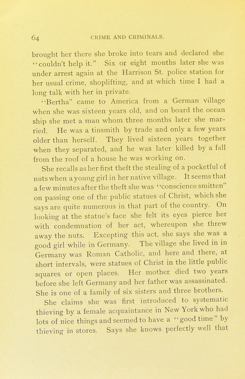 brought her there she broke into tears and declared she  couldn't help it. Six or eight months later she was under arrest again at the Harrison St. police station for her usual crime, shoplifting, and at which time I had a long talk with her in private. Bertha came to America from a German village when she was sixteen years old, and on board the ocean ship she met a man whom three months later she mar- ried. He was a tinsmith by trade and only a few years older than herself. They lived sixteen years together when they separated, and he was later killed by a fall from the roof of a house he was working on. She recalls as her first theft the stealing of a pocketful of nuts when a young girl in her native village. It seems that a few minutes after the theft she was ' 'conscience smitten on passing one of the public statues of Christ, which she says are quite numerous in that part of the country. On looking at the statue's face she felt its eyes pierce her with condemnation of her act, whereupon she threw away the nuts. Excepting this act, she says she was a good girl while in Germany. The village she lived in in Germany was Roman Catholic, and here and there, at short intervals, were statues of Christ in the little public squares or open places. Her mother died two years before she left Germany and her father was assassinated. She is one of a family of six sisters and three brothers. She claims she was first introduced to systematic thieving by a female acquaintance in New York who had lots of nice things and seemed to have a '' good time  by thieving in stores. Says she knows perfectly well that