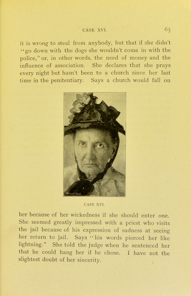 it is wrong to steal from anybody, but that if she didn't go down with the dogs she wouldn't come in with the police, or, in other words, the need of money and the influence of association. She declares that she prays every night but hasn't been to a church since her last time in the penitentiary. Says a church would fall on CASE XVI. her because of her wickedness if she should enter one. She seemed greatly impressed with a priest who visits the jail because of his expression of sadness at seeing her return to jail. Says his words pierced her like lightning. She told the judge when he sentenced her that he could hang her if he chose. I have not the slightest doubt of her sincerity.