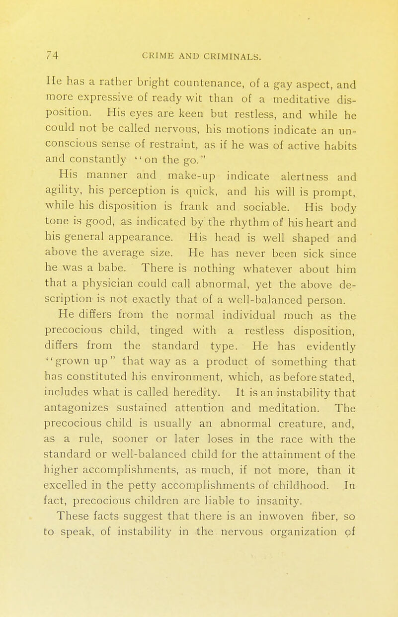 He has a rather bright countenance, of a gay aspect, and more expressive of ready wit than of a meditative dis- position. His eyes are keen but restless, and while he could not be called nervous, his motions indicate an un- conscious sense of restraint, as if he was of active habits and constantly on the go. His manner and make-up indicate alertness and agility, his perception is quick, and his will is prompt, while his disposition is frank and sociable. His body tone is good, as indicated by the rhythm of his heart and his general appearance. His head is well shaped and above the average size. He has never been sick since he was a babe. There is nothing whatever about him that a physician could call abnormal, yet the above de- scription is not exactly that of a well-balanced person. He differs from the normal individual much as the precocious child, tinged with a restless disposition, differs from the standard type. He has evidently grown up that way as a product of something that has constituted his environment, which, as before stated, includes what is called heredity. It is an instability that antagonizes sustained attention and meditation. The precocious child is usually an abnormal creature, and, as a rule, sooner or later loses in the race with the standard or well-balanced child for the attainment of the higher accomplishments, as much, if not more, than it excelled in the petty accomplishments of childhood. In fact, precocious children are liable to insanity. These facts suggest that there is an inwoven fiber, so to speak, of instability in the nervous organization of