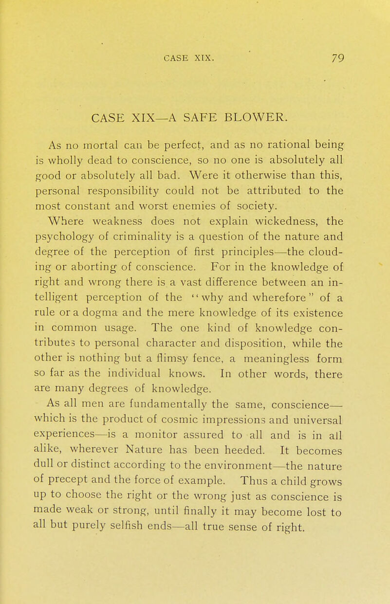 CASE XIX—A SAFE BLOWER. As no mortal can be perfect, and as no rational being is wholly dead to conscience, so no one is absolutely all good or absolutely all bad. Were it otherwise than this, personal responsibility could not be attributed to the most constant and worst enemies of society. Where weakness does not explain wickedness, the psychology of criminality is a question of the nature and degree of the perception of first principles—the cloud- ing or aborting of conscience. For in the knowledge of right and wrong there is a vast difference between an in- telligent perception of the why and wherefore  of a rule or a dogma and the mere knowledge of its existence in common usage. The one kind of knowledge con- tributes to personal character and disposition, while the other is nothing but a flimsy fence, a meaningless form so far as the individual knows. In other words, there are many degrees of knowledge. As all men are fundamentally the same, conscience— which is the product of cosmic impressions and universal experiences—is a monitor assured to all and is in all alike, wherever Nature has been heeded. It becomes dull or distinct according to the environment—the nature of precept and the force of example. Thus a child grows up to choose the right or the wrong just as conscience is made weak or strong, until finally it may become lost to all but purely selfish ends—all true sense of right.