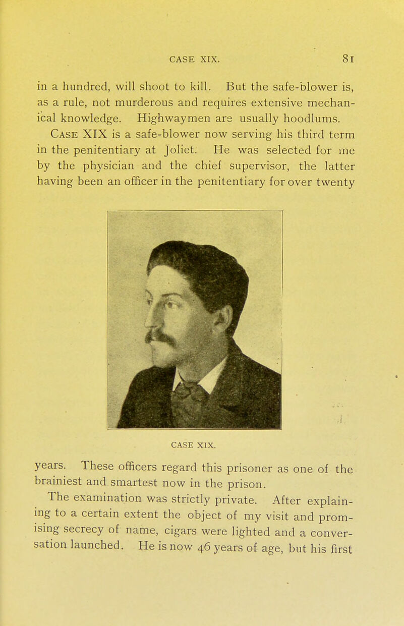 in a hundred, will shoot to kill. But the safe-blower is, as a rule, not murderous and requires extensive mechan- ical knowledge. Highwaymen are usually hoodlums. Case XIX is a safe-blower now serving his third term in the penitentiary at joliet. He was selected for me by the physician and the chief supervisor, the latter having been an officer in the penitentiary for over twenty CASE XIX. years. These officers regard this prisoner as one of the brainiest and smartest now in the prison. The examination was strictly private. After explain- ing to a certain extent the object of my visit and prom- ising secrecy of name, cigars were lighted and a conver- sation launched. He is now 46 years of age, but his first