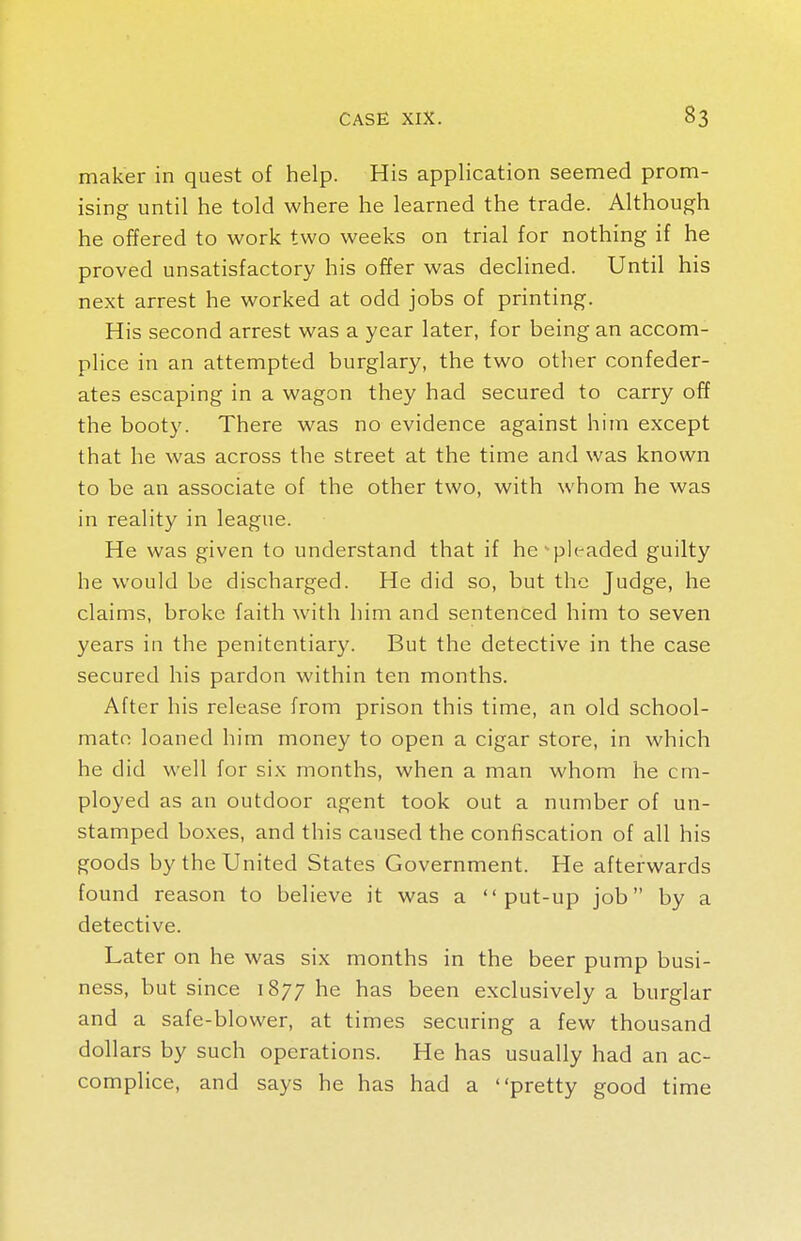 maker in quest of help. His application seemed prom- ising until he told where he learned the trade. Although he offered to work two weeks on trial for nothing if he proved unsatisfactory his offer was declined. Until his next arrest he worked at odd jobs of printing. His second arrest was a year later, for being an accom- plice in an attempted burglary, the two other confeder- ates escaping in a wagon they had secured to carry off the booty. There was no evidence against him except that he was across the street at the time and was known to be an associate of the other two, with whom he was in reality in league. He was given to understand that if he pleaded guilty he would be discharged. He did so, but the Judge, he claims, broke faith with him and sentenced him to seven years in the penitentiary. But the detective in the case secured his pardon within ten months. After his release from prison this time, an old school- mate loaned him money to open a cigar store, in which he did well for six months, when a man whom he em- ployed as an outdoor agent took out a number of un- stamped boxes, and this caused the confiscation of all his goods by the United States Government. He afterwards found reason to believe it was a put-up job by a detective. Later on he was six months in the beer pump busi- ness, but since 1877 he has been exclusively a burglar and a safe-blower, at times securing a few thousand dollars by such operations. He has usually had an ac- complice, and says he has had a pretty good time