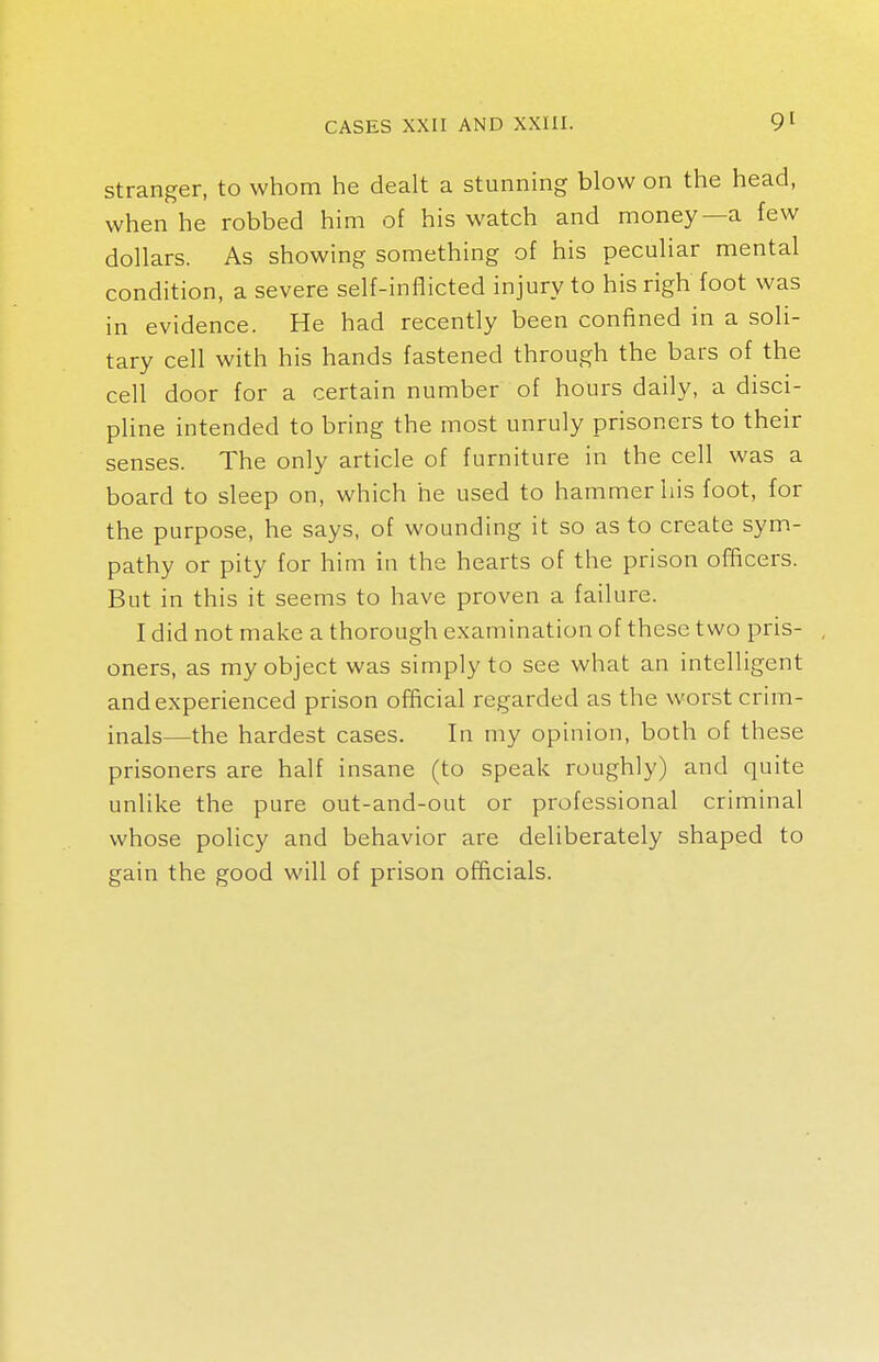 stranger, to whom he dealt a stunning blow on the head, when he robbed him of his watch and money—a few dollars. As showing something of his peculiar mental condition, a severe self-inflicted injury to his righ foot was in evidence. He had recently been confined in a soli- tary cell with his hands fastened through the bars of the cell door for a certain number of hours daily, a disci- pline intended to bring the most unruly prisoners to their senses. The only article of furniture in the cell was a board to sleep on, which he used to hammer his foot, for the purpose, he says, of wounding it so as to create sym- pathy or pity for him in the hearts of the prison officers. But in this it seems to have proven a failure. I did not make a thorough examination of these two pris- oners, as my object was simply to see what an intelligent and experienced prison official regarded as the worst crim- inals—the hardest cases. In my opinion, both of these prisoners are half insane (to speak roughly) and quite unlike the pure out-and-out or professional criminal whose policy and behavior are deliberately shaped to gain the good will of prison officials.