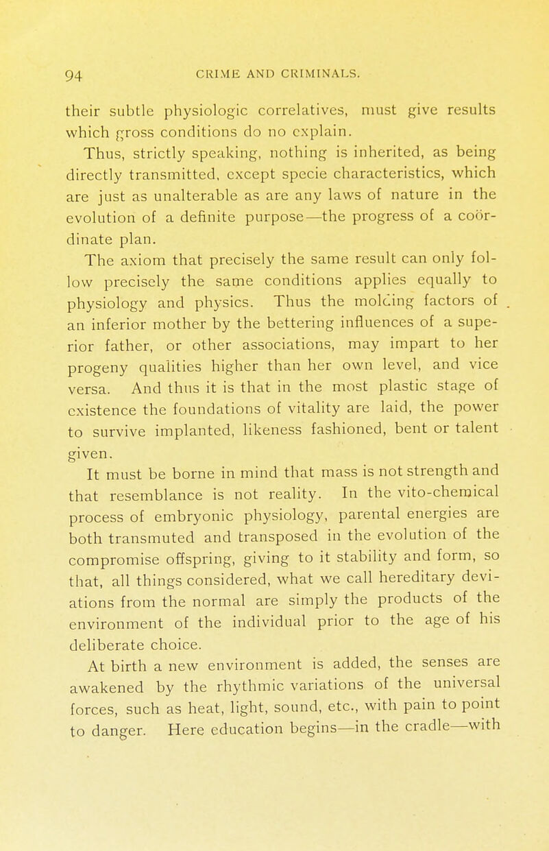 their subtle physiologic correlatives, must give results which gross conditions do no explain. Thus, strictly speaking, nothing is inherited, as being directly transmitted, except specie characteristics, which are just as unalterable as are any laws of nature in the evolution of a definite purpose—the progress of a coor- dinate plan. The axiom that precisely the same result can only fol- low precisely the same conditions applies equally to physiology and physics. Thus the molding factors of an inferior mother by the bettering influences of a supe- rior father, or other associations, may impart to her progeny qualities higher than her own level, and vice versa. And thus it is that in the most plastic stage of existence the foundations of vitality are laid, the power to survive implanted, likeness fashioned, bent or talent given. It must be borne in mind that mass is not strength and that resemblance is not reality. In the vito-chemical process of embryonic physiology, parental energies are both transmuted and transposed in the evolution of the compromise offspring, giving to it stability and form, so that, all things considered, what we call hereditary devi- ations from the normal are simply the products of the environment of the individual prior to the age of his deliberate choice. At birth a new environment is added, the senses are awakened by the rhythmic variations of the universal forces, such as heat, light, sound, etc., with pain to point to danger. Here education begins—in the cradle—with