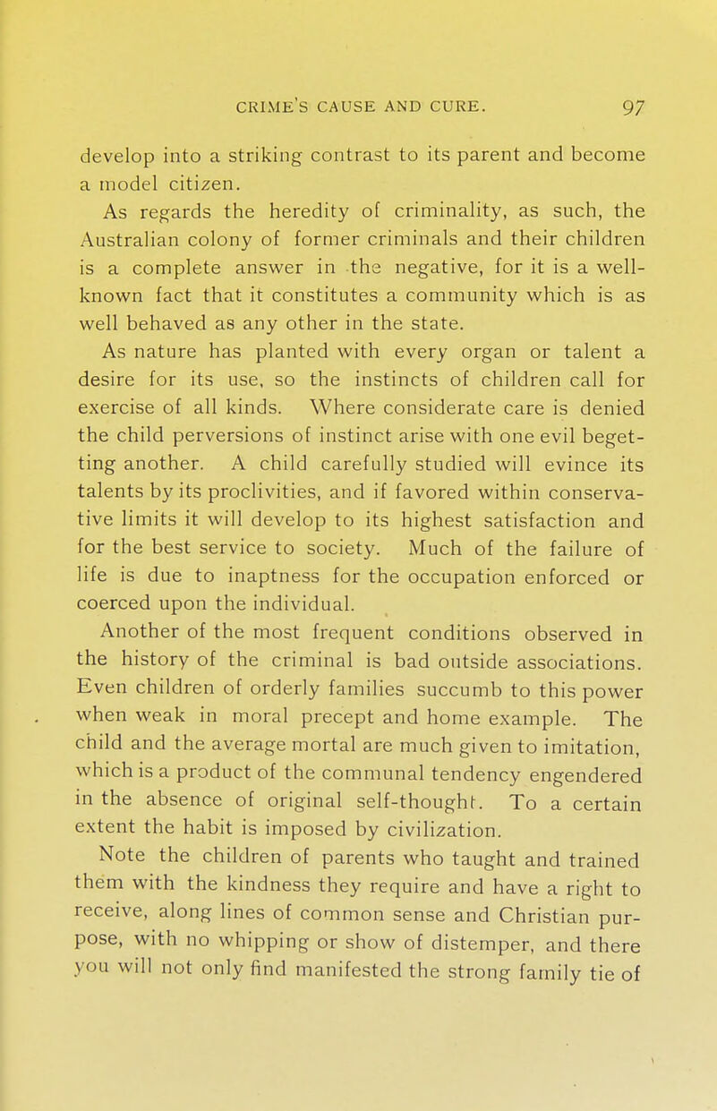 develop into a striking contrast to its parent and become a model citizen. As regards the heredity of criminality, as such, the Australian colony of former criminals and their children is a complete answer in the negative, for it is a well- known fact that it constitutes a community which is as well behaved as any other in the state. As nature has planted with every organ or talent a desire for its use, so the instincts of children call for exercise of all kinds. Where considerate care is denied the child perversions of instinct arise with one evil beget- ting another. A child carefully studied will evince its talents by its proclivities, and if favored within conserva- tive limits it will develop to its highest satisfaction and for the best service to society. Much of the failure of life is due to inaptness for the occupation enforced or coerced upon the individual. Another of the most frequent conditions observed in the history of the criminal is bad outside associations. Even children of orderly families succumb to this power when weak in moral precept and home example. The child and the average mortal are much given to imitation, which is a product of the communal tendency engendered in the absence of original self-thought. To a certain extent the habit is imposed by civilization. Note the children of parents who taught and trained them with the kindness they require and have a right to receive, along lines of common sense and Christian pur- pose, with no whipping or show of distemper, and there you will not only find manifested the strong family tie of