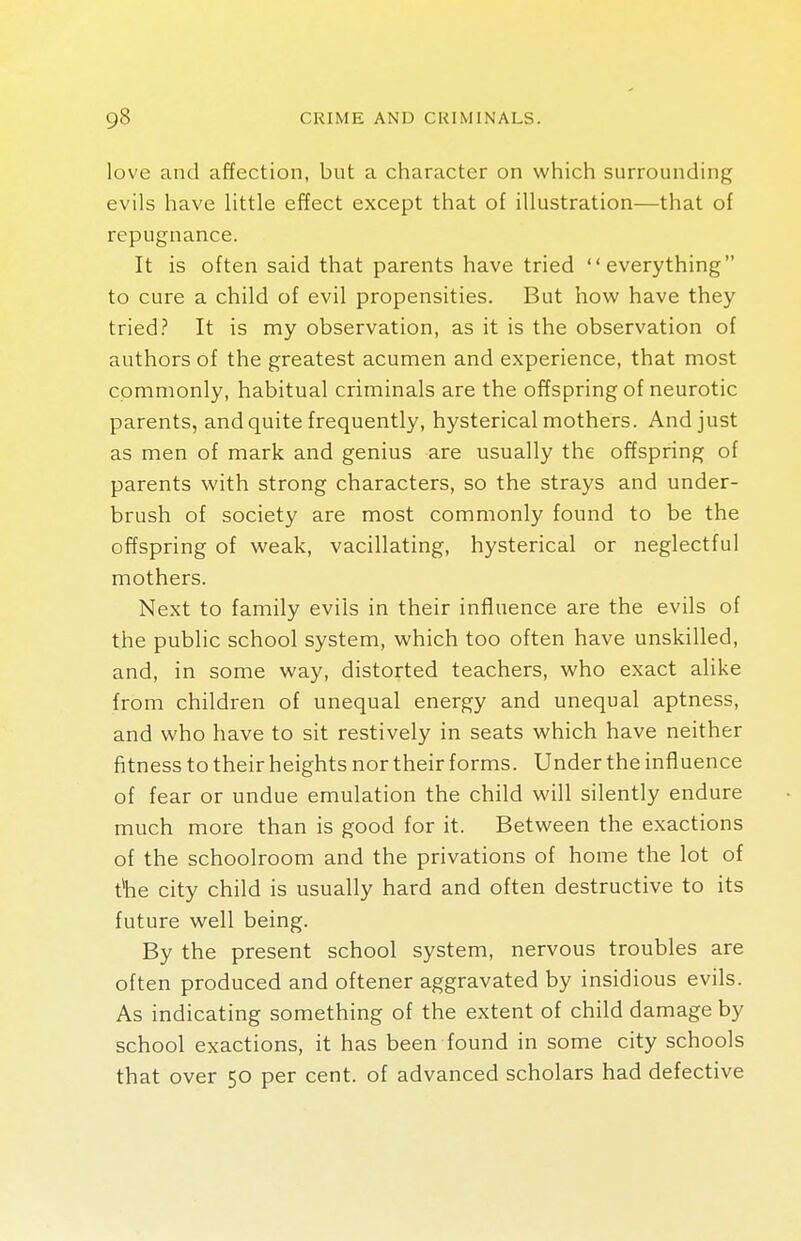 love and affection, but a character on which surrounding evils have little effect except that of illustration—that of repugnance. It is often said that parents have tried everything to cure a child of evil propensities. But how have they tried? It is my observation, as it is the observation of authors of the greatest acumen and experience, that most commonly, habitual criminals are the offspring of neurotic parents, and quite frequently, hysterical mothers. And just as men of mark and genius are usually the offspring of parents with strong characters, so the strays and under- brush of society are most commonly found to be the offspring of weak, vacillating, hysterical or neglectful mothers. Next to family evils in their influence are the evils of the public school system, which too often have unskilled, and, in some way, distorted teachers, who exact alike from children of unequal energy and unequal aptness, and who have to sit restively in seats which have neither fitness to their heights nor their forms. Under the influence of fear or undue emulation the child will silently endure much more than is good for it. Between the exactions of the schoolroom and the privations of home the lot of the city child is usually hard and often destructive to its future well being. By the present school system, nervous troubles are often produced and oftener aggravated by insidious evils. As indicating something of the extent of child damage by school exactions, it has been found in some city schools that over 50 per cent, of advanced scholars had defective
