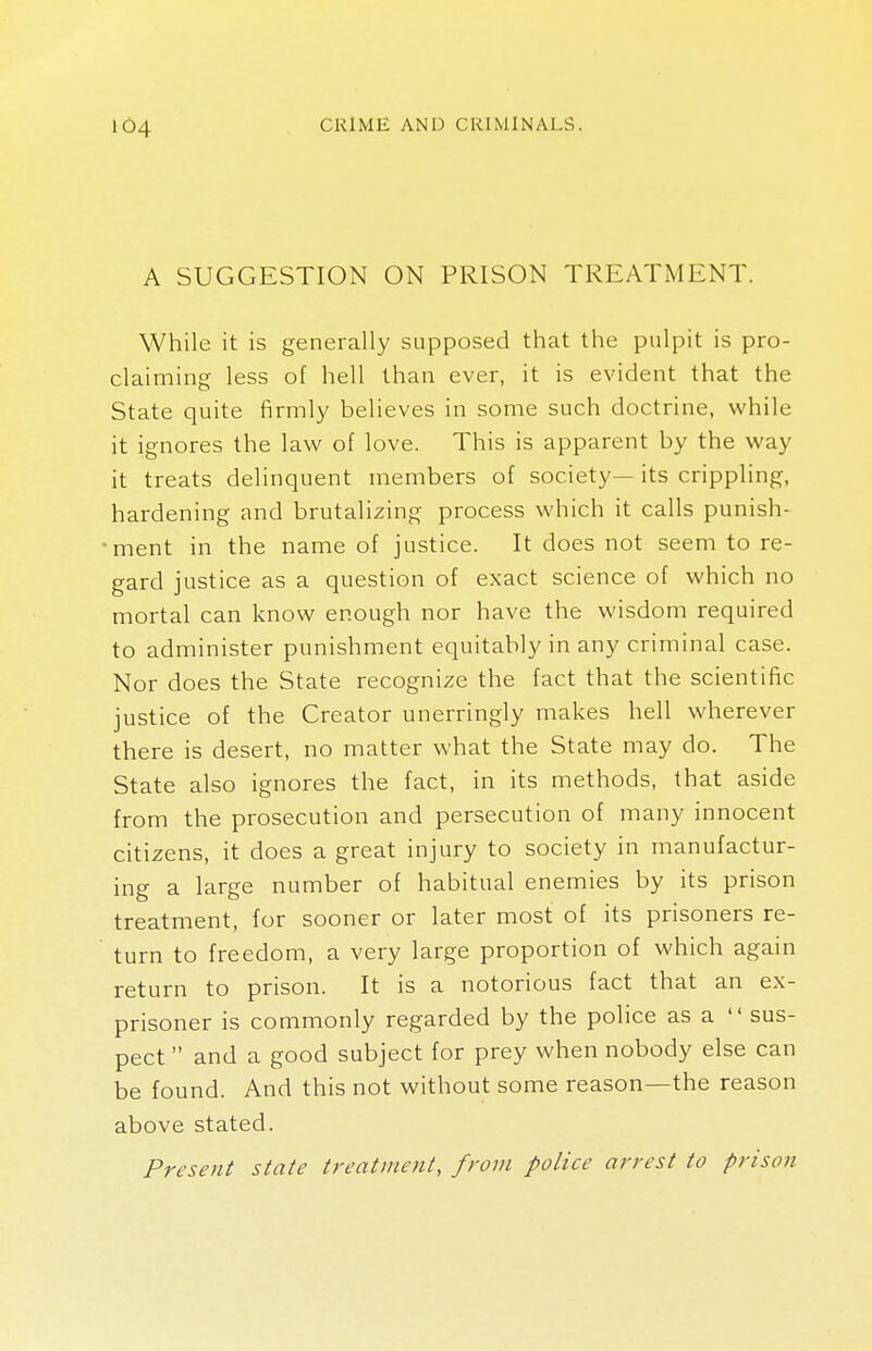 ic»4 A SUGGESTION ON PRISON TREATMENT. While it is generally supposed that the pulpit is pro- claiming less of hell than ever, it is evident that the State quite firmly believes in some such doctrine, while it ignores the law of love. This is apparent by the way it treats delinquent members of society— its crippling, hardening and brutalizing process which it calls punish- ment in the name of justice. It does not seem to re- gard justice as a question of exact science of which no mortal can know enough nor have the wisdom required to administer punishment equitably in any criminal case. Nor does the State recognize the fact that the scientific justice of the Creator unerringly makes hell wherever there is desert, no matter what the State may do. The State also ignores the fact, in its methods, that aside from the prosecution and persecution of many innocent citizens, it does a great injury to society in manufactur- ing a large number of habitual enemies by its prison treatment, for sooner or later most of its prisoners re- turn to freedom, a very large proportion of which again return to prison. It is a notorious fact that an ex- prisoner is commonly regarded by the police as a  sus- pect  and a good subject for prey when nobody else can be found. And this not without some reason—the reason above stated. Present state treatment, from police arrest to prison