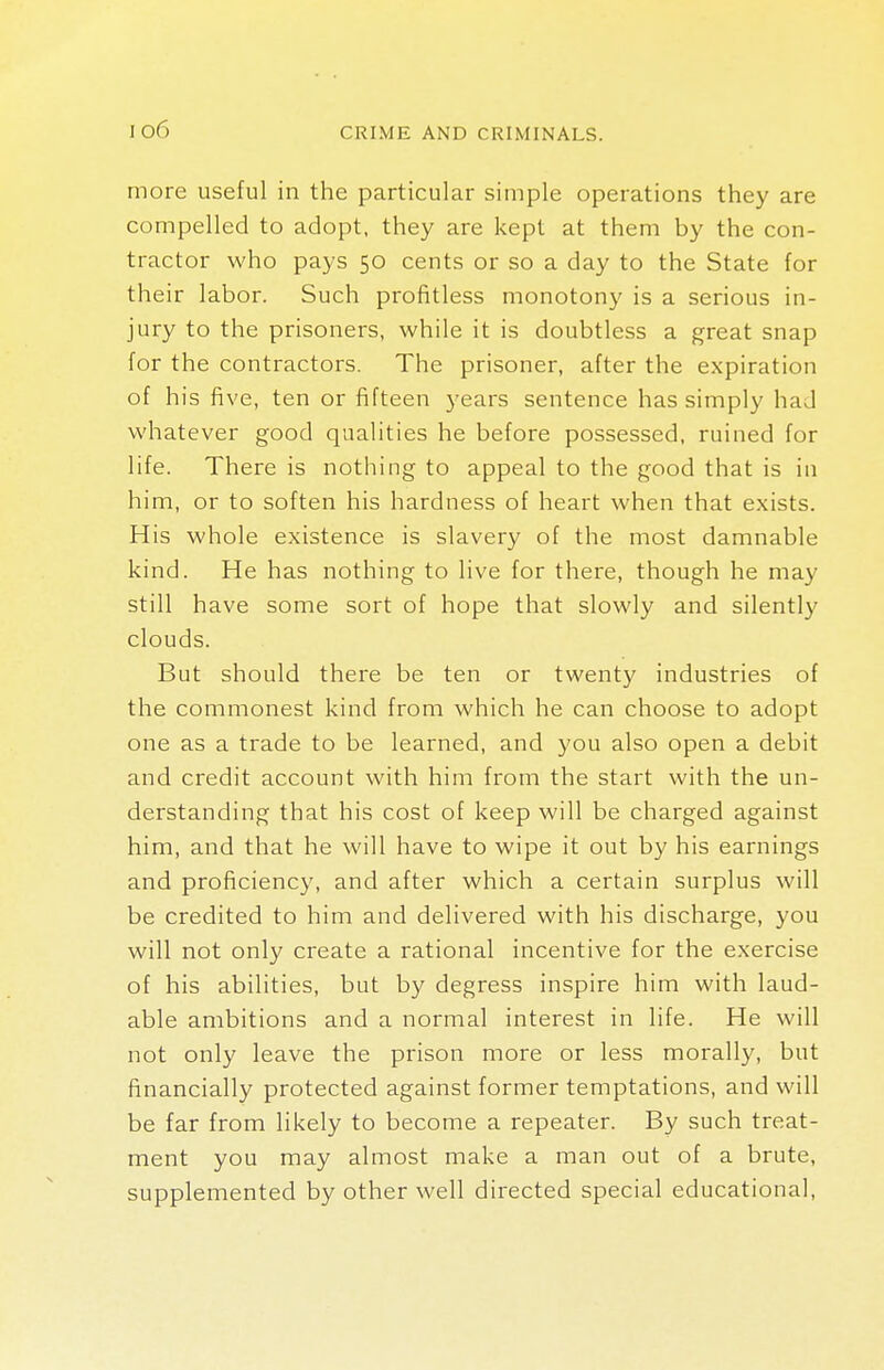 more useful in the particular simple operations they are compelled to adopt, they are kept at them by the con- tractor who pays 50 cents or so a day to the State for their labor. Such profitless monotony is a serious in- jury to the prisoners, while it is doubtless a great snap for the contractors. The prisoner, after the expiration of his five, ten or fifteen years sentence has simply had whatever good qualities he before possessed, ruined for life. There is nothing to appeal to the good that is in him, or to soften his hardness of heart when that exists. His whole existence is slavery of the most damnable kind. He has nothing to live for there, though he may still have some sort of hope that slowly and silently clouds. But should there be ten or twenty industries of the commonest kind from which he can choose to adopt one as a trade to be learned, and you also open a debit and credit account with him from the start with the un- derstanding that his cost of keep will be charged against him, and that he will have to wipe it out by his earnings and proficiency, and after which a certain surplus will be credited to him and delivered with his discharge, you will not only create a rational incentive for the exercise of his abilities, but by degress inspire him with laud- able ambitions and a normal interest in life. He will not only leave the prison more or less morally, but financially protected against former temptations, and will be far from likely to become a repeater. By such treat- ment you may almost make a man out of a brute, supplemented by other well directed special educational,