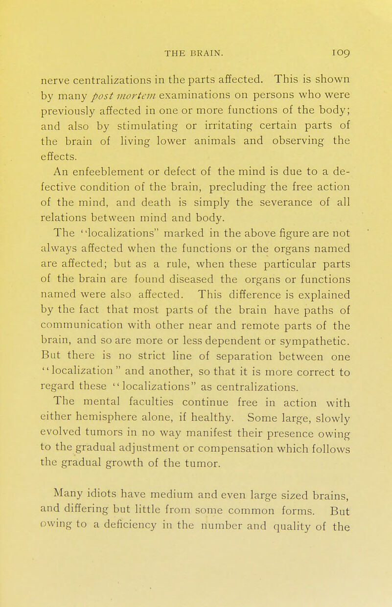 nerve centralizations in the parts affected. This is shown by many post mortem examinations on persons who were previously affected in one or more functions of the body; and also by stimulating or irritating certain parts of the brain of living lower animals and observing the effects. An enfeeblement or defect of the mind is due to a de- fective condition of the brain, precluding the free action of the mind, and death is simply the severance of all relations between mind and body. The localizations marked in the above figure are not always affected when the functions or the organs named are affected; but as a rule, when these particular parts of the brain are found diseased the organs or functions named were also affected. This difference is explained by the fact that most parts of the brain have paths of communication with other near and remote parts of the brain, and so are more or less dependent or sympathetic. But there is no strict line of separation between one localization and another, so that it is more correct to regard these localizations as centralizations. The mental faculties continue free in action with either hemisphere alone, if healthy. Some large, slowly evolved tumors in no way manifest their presence owing to the gradual adjustment or compensation which follows the gradual growth of the tumor. Many idiots have medium and even large sized brains, and differing but little from some common forms. But owing to a deficiency in the number and quality of the