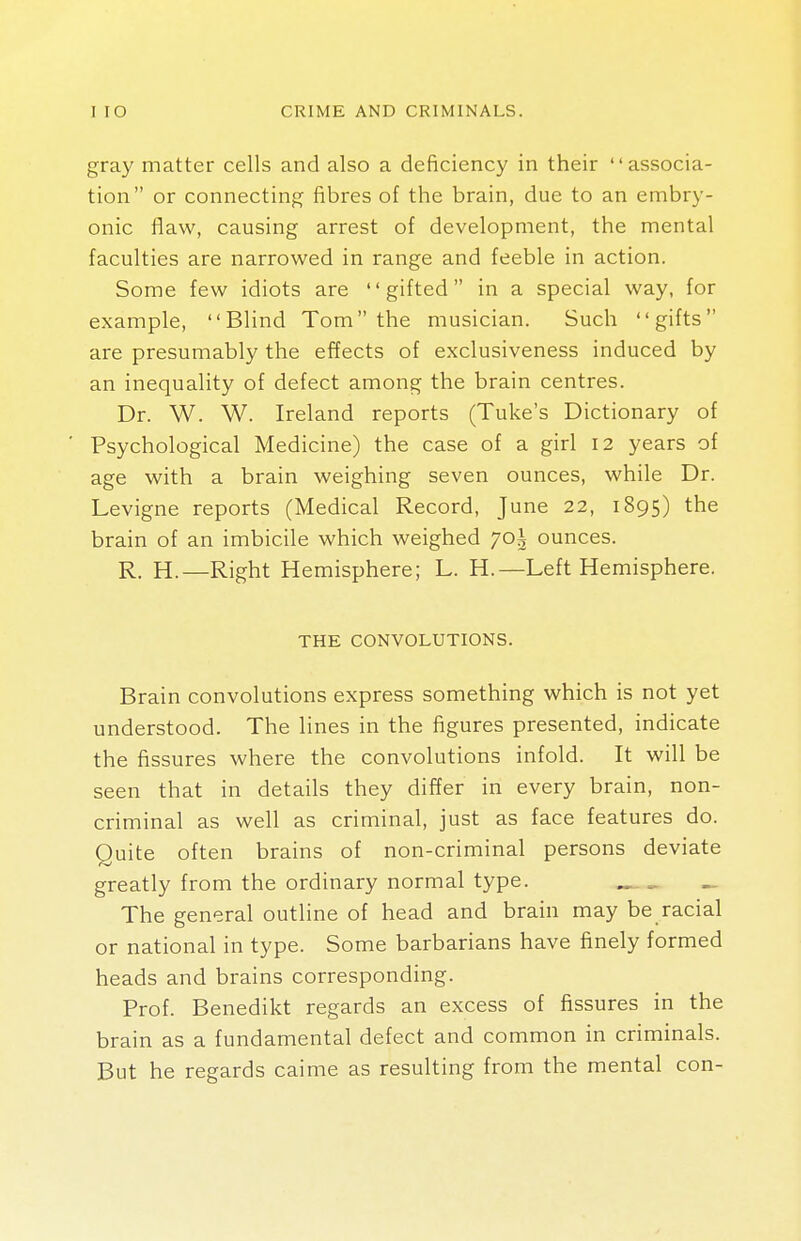 gray matter cells and also a deficiency in their associa- tion or connecting fibres of the brain, due to an embry- onic flaw, causing arrest of development, the mental faculties are narrowed in range and feeble in action. Some few idiots are gifted in a special way, for example, Blind Tom the musician. Such gifts are presumably the effects of exclusiveness induced by an inequality of defect among the brain centres. Dr. W. W. Ireland reports (Tuke's Dictionary of Psychological Medicine) the case of a girl 12 years of age with a brain weighing seven ounces, while Dr. Levigne reports (Medical Record, June 22, 1895) tne brain of an imbicile which weighed 70^ ounces. R. H.—Right Hemisphere; L. H.—Left Hemisphere. THE CONVOLUTIONS. Brain convolutions express something which is not yet understood. The lines in the figures presented, indicate the fissures where the convolutions infold. It will be seen that in details they differ in every brain, non- criminal as well as criminal, just as face features do. Quite often brains of non-criminal persons deviate greatly from the ordinary normal type. „ The general outline of head and brain may be racial or national in type. Some barbarians have finely formed heads and brains corresponding. Prof. Benedikt regards an excess of fissures in the brain as a fundamental defect and common in criminals. But he regards caime as resulting from the mental con-