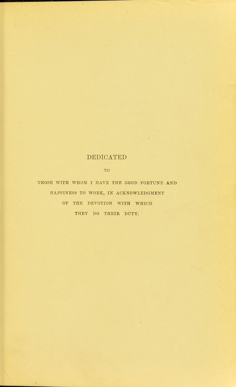 DEDICATED TO THOSE WITH WHOM I HAVE THE GOOD FORTUNE AND HAPPINESS TO WORK, IN ACKNOWLEDGMENT OF THE DEVOTION WITH WHICH THEY DO THEIR DUTY.