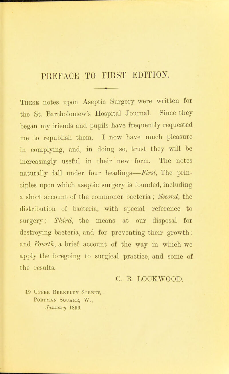 4 These notes upon Aseptic Surgery were written for the St. Bartholomew's Hospital Journal. Since they began my friends and pupils have frequently requested me to republish them. I now have much pleasure in complying, and, in doing so, trust they will be increasingly useful in their new form. The notes naturally fall under four headings—First, The prin- ciples upon which aseptic surgery is founded, including a short account of the commoner bacteria; Second, the distribution of bacteria, with special reference to surgery; Third, the means at our disposal for destroying bacteria, and for preventing their growth ; and Fourth, a brief account of the way in which we apply the foregoing to surgical practice, and some of the results. C. B. LOCKWOOD. 19 Upper Berkeley Street, Portman Square, W., January 1896.