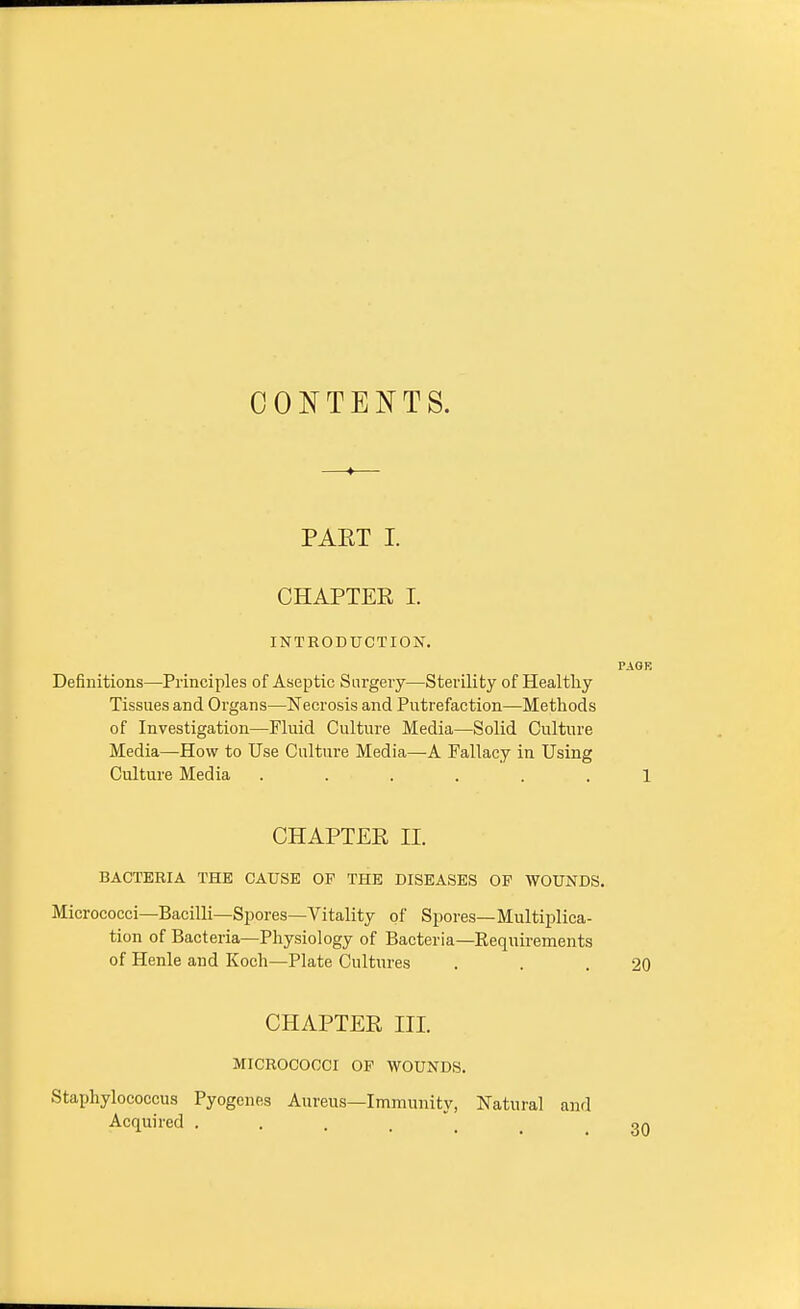 CONTENTS. PART I. CHAPTER I. INTRODUCTION. PAGK Definitions—Principles of Aseptic Surgery—Sterility of Healthy Tissues and Organs—Necrosis and Putrefaction—Methods of Investigation—Fluid Culture Media—Solid Culture Media—How to Use Culture Media—A Fallacy in Using Culture Media ...... 1 CHAPTER II. BACTERIA THE CAUSE OF THE DISEASES OF WOUNDS. Micrococci—Bacilli—Spores—Vitality of Spores—Multiplica- tion of Bacteria—Physiology of Bacteria—Requirements of Henle and Koch—Plate Cultures . . .20 CHAPTER HI. MICROCOCCI OF WOUNDS. Staphylococcus Pyogenes Aureus—Immunity, Natural and Acquired .... on