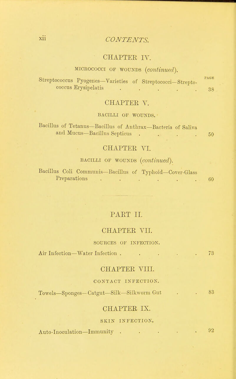 CHAPTER IV. micrococci op wounds (continued). Streptococcus Pyogenes—Varieties of Streptococci—Strepto- 'AGE coccus Erysipelatis .... 38 CHAPTER V. BACILLI OF WOUNDS. Bacillus of Tetanus—Bacillus of Anthrax—Bacteria of Saliva and Mucus—Bacillus Septicus . . . .50 CHAPTER VI. bacilli of wounds (continued). Bacillus Coli Communis—Bacillus of Typhoid—Cover-Glass Preparations ...... 60 PART II. CHAPTER VII. SOURCES OF INFECTION. Air Infection—Water Infection . . . . .73 CHAPTER VIII. CONTACT INFECTION. Towels—Sponges—Catgut—Silk—Silkworm Gut . . 83 CHAPTER IX. SKIN INFECTION. Auto-Inoculation—Immunity ..... f2