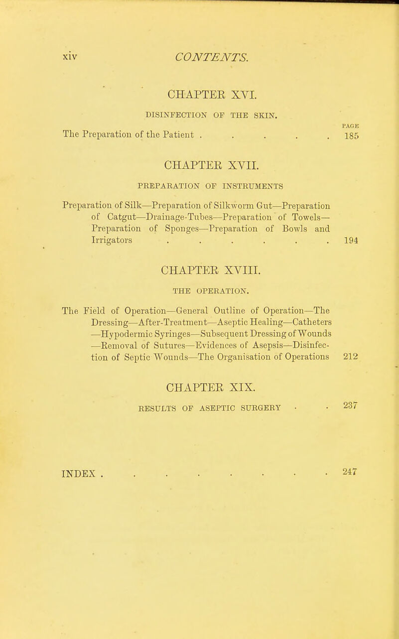 CHAPTER XVI. DISINFECTION OF THE SKIN. PAGE The Preparation of the Patient ..... 185 CHAPTER XVII. PREPARATION OF INSTRUMENTS Preparation of Silk—Preparation of Silkworm Gut—Preparation of Catgut—Drainage-Tubes—Preparation of Towels— Preparation of Sponges—Preparation of Bowls and Irrigators . . . . . .194 CHAPTER XVIII. THE OPERATION. The Field of Operation—General Outline of Operation—The Dressing—After-Treatment—Aseptic Healing—Catheters —Hypodermic Syringes—Subsequent Dressing of Wounds —Eemoval of Sutures—Evidences of Asepsis—Disinfec- tion of Septic Wounds—The Organisation of Operations 212 CHAPTER XIX. RESULTS OF ASEPTIC SURGERY • • 23' INDEX . 247