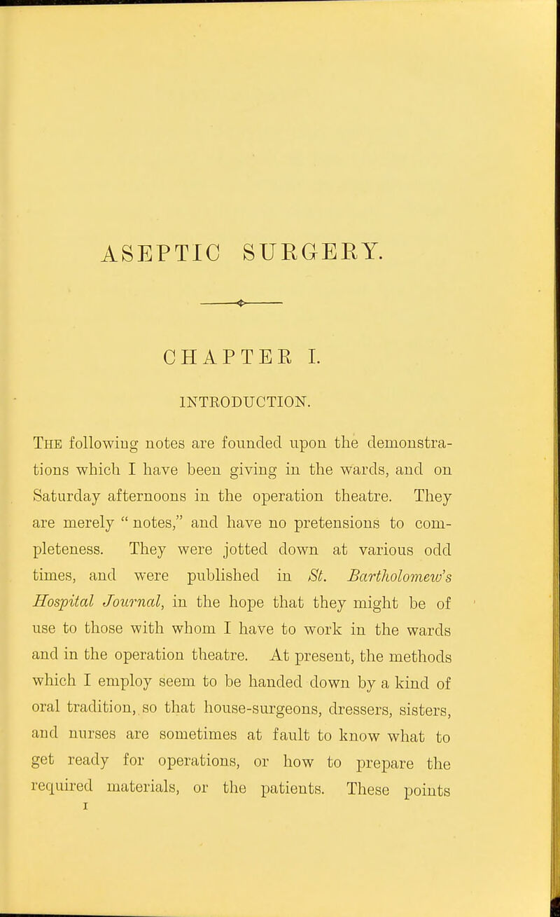 ASEPTIC SURGERY. < CHAP TEE I. INTRODUCTION. The following notes are founded upon the demonstra- tions which I have been giving in the wards, and on Saturday afternoons in the operation theatre. They are merely  notes, and have no pretensions to com- pleteness. They were jotted clown at various odd times, and were published in St. Bartholomew's Hospital Journal, in the hope that they might be of use to those with whom I have to work in the wards and in the operation theatre. At present, the methods which I employ seem to be handed down by a kind of oral tradition, so that house-surgeons, dressers, sisters, and nurses are sometimes at fault to know what to get ready for operations, or how to prepare the required materials, or the patients. These points