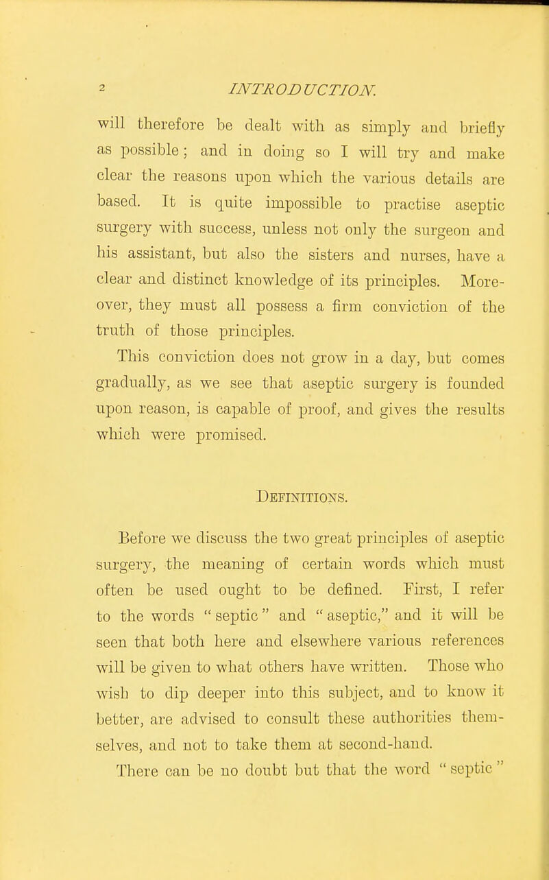 will therefore be dealt with as simply and briefly as possible; and in doing so I will try and make clear the reasons upon which the various details are based. It is quite impossible to practise aseptic surgery with success, unless not only the surgeon and his assistant, but also the sisters and nurses, have a clear and distinct knowledge of its principles. More- over, they must all possess a firm conviction of the truth of those principles. This conviction does not grow in a day, but comes gradually, as we see that aseptic surgery is founded upon reason, is capable of proof, and gives the results which were promised. Definitions. Before we discuss the two great principles of aseptic surgery, the meaning of certain words which must often be used ought to be defined. First, I refer to the words  septic and  aseptic, and it will be seen that both here and elsewhere various references will be given to what others have written. Those who wish to dip deeper into this subject, and to know it better, are advised to consult these authorities them- selves, and not to take them at second-hand. There can be no doubt but that the word  septic 