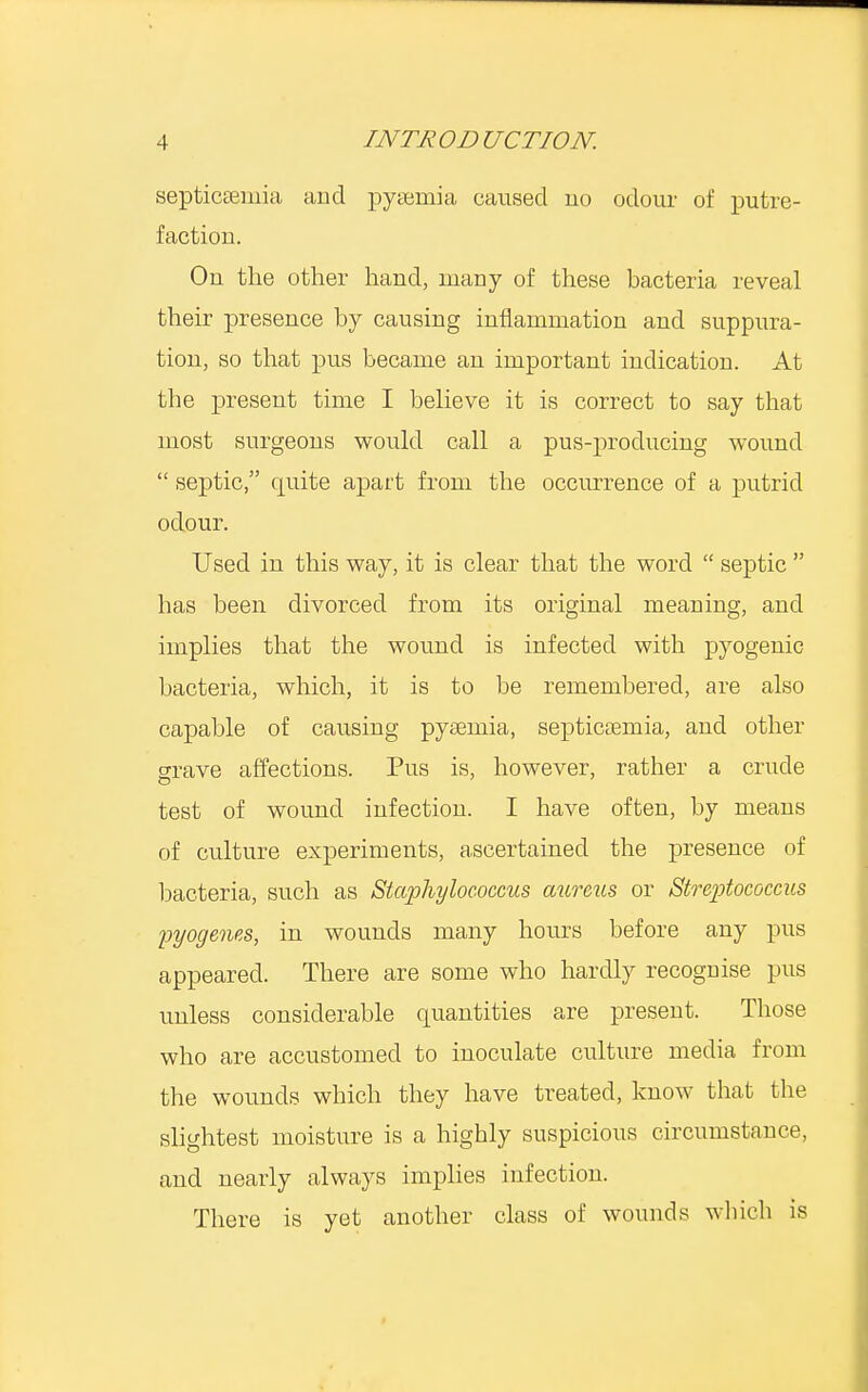 septicemia and pyaemia caused no odour of putre- faction. On the other hand, many of these bacteria reveal their presence by causing inflammation and suppura- tion, so that pus became an important indication. At tbe present time I believe it is correct to say that most surgeons would call a pus-producing wound  septic, quite apart from the occurrence of a putrid odour. Used in this way, it is clear that the word  septic  has been divorced from its original meaning, and implies that the wound is infected with pyogenic bacteria, which, it is to be remembered, are also capable of causing pyaemia, septicaemia, and other grave affections. Pus is, however, rather a crude test of wound infection. I have often, by means of culture experiments, ascertained the presence of bacteria, such as Staphylococcus aureus or Streptococcus pyogenes, in wounds many hours before any pus appeared. There are some who hardly recognise pus unless considerable quantities are present. Those who are accustomed to inoculate culture media from the wounds which they have treated, know that the slightest moisture is a higbly suspicious circumstance, and nearly always implies infection. There is yet another class of wounds which is