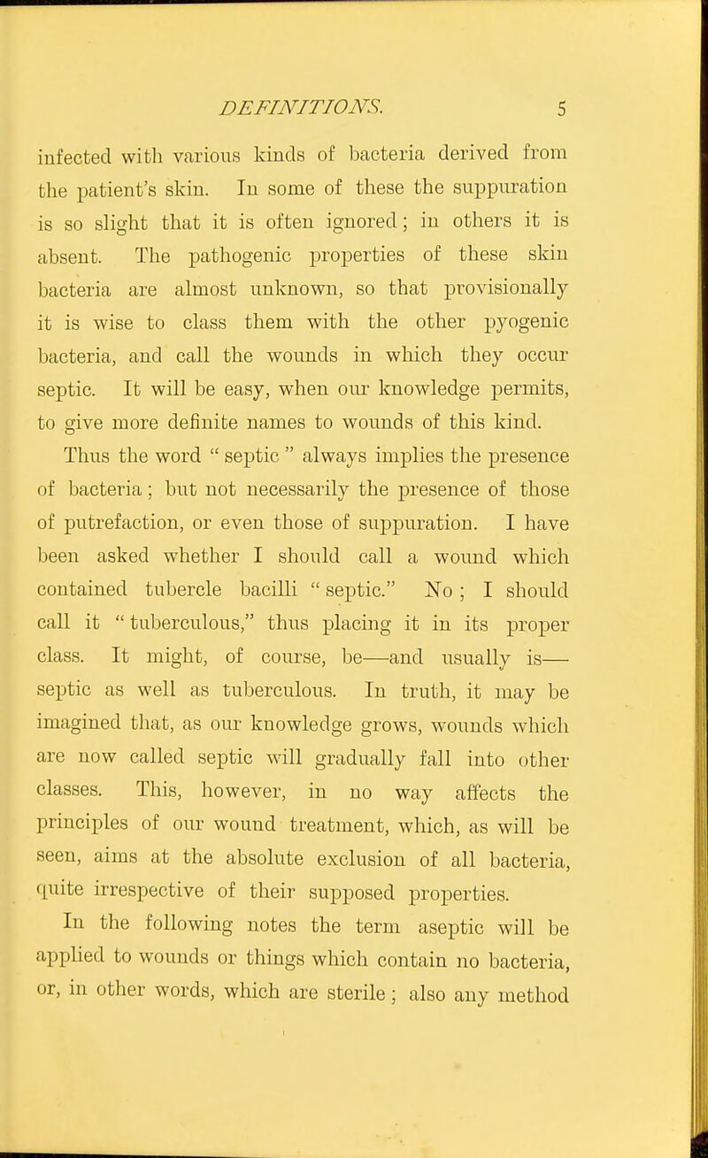 infected with various kinds of bacteria derived from the patient's skin. In some of these the suppuration is so slight that it is often ignored; in others it is absent. The pathogenic properties of these skin bacteria are almost unknown, so that provisionally it is wise to class them with the other pyogenic bacteria, and call the wounds in which they occur septic. It will be easy, when our knowledge permits, to give more definite names to wounds of this kind. Thus the word  septic  always implies the presence of bacteria; but not necessarily the presence of those of putrefaction, or even those of suppuration. I have been asked whether I should call a wound which contained tubercle bacilli  septic. No; I should call it  tuberculous, thus placing it in its proper class. It might, of course, be—and usually is— septic as well as tuberculous. In truth, it may be imagined that, as our knowledge grows, wounds which are now called septic will gradually fall into other classes. This, however, in no way affects the principles of our wound treatment, which, as will be seen, aims at the absolute exclusion of all bacteria, quite irrespective of their supposed properties. In the following notes the term aseptic will be applied to wounds or things which contain no bacteria, or, in other words, which are sterile; also any method