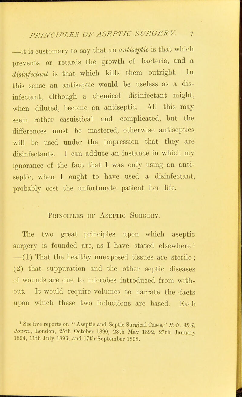 it is customary to say that an antiseptic is that which prevents or retards the growth of bacteria, and a disinfectant is that which kills them outright. In this sense an antiseptic would be useless as a dis- infectant, although a chemical disinfectant might, when diluted, become an antiseptic. All this may seem rather casuistical and complicated, but the differences must be mastered, otherwise antiseptics will be used under the impression that they are disinfectants. I can adduce an instance in which my ignorance of the fact that I was only using an anti- septic, when I ought to have used a disinfectant, probably cost the unfortunate patient her life. Principles of Aseptic Surgery. The two great principles upon which aseptic surgery is founded are, as I have stated elsewhere 1 —(1) That the healthy unexposed tissues are sterile; (2) that suppuration and the other septic diseases of wounds are due to microbes introduced from with- out. It would require volumes to narrate the facts upon which these two inductions are based. Each 1 See five reports on  Aseptic and Septic Surgical Cases, Brit. Med, Journ., London, 25th October 1890, 28th May 1892, 27th January 1894, 11th July 1896, and 17th September 1898.