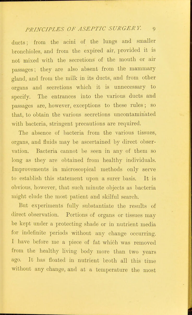 ducts; from the acini of the lungs and smaller bronchioles, and from the expired air, provided it is not mixed with the secretions of the mouth or air passages; they are also absent from the mammary gland, and from the milk in its ducts, and from other organs and secretions which it is unnecessary to specify. The entrances into the various ducts and passages are, however, exceptions to these rules; so that, to obtain the various secretions uncontamihatecl with bacteria, stringent precautions are required. The absence of bacteria from the various tissues, organs, and fluids may be ascertained by direct obser- vation. Bacteria cannot be seen in any of them so long as they are obtained from healthy individuals. Improvements in microscopical methods only serve to establish this statement upon a surer basis. It is obvious, however, that such minute objects as bacteria might elude the most patient and skilful search. But experiments fully substantiate the results of direct observation. Portions of organs or tissues may be kept under a protecting shade or in nutrient media for indefinite periods without any change occurring. I have before me a piece of fat which was removed from the healthy living body more than two years ago. It has lloated in nutrient broth all this time without any change, and at a temperature the most