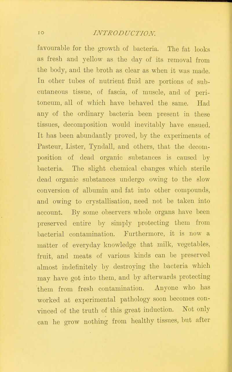 favourable for the growth of bacteria. The fat looks as fresh and yellow as the day of its removal from the body, and the broth as clear as when it was made. In other tubes of nutrient fluid are portions of sub- cutaneous tissue, of fascia, of muscle, and of peri- toneum, all of which have behaved the same. Had any of the ordinary bacteria been present in these tissues, decomposition would inevitably have ensued. It has been abundantly proved, by the experiments of Pasteur, Lister, Tyndall, and others, that the decom- position of dead organic substances is caused by bacteria. The slight chemical changes which sterile dead organic substances undergo owing to the slow conversion of albumin and fat into other compounds, and owing to crystallisation, need not be taken into account. By some observers whole organs have been preserved entire by simply protecting them from bacterial contamination. Furthermore, it is now a matter of everyday knowledge that milk, vegetables, fruit, and meats of various kinds can be preserved almost indefinitely by destroying the bacteria which may have got into them, and by afterwards protecting them from fresh contamination. Anyone who has worked at experimental pathology soon becomes con- vinced of the truth of this great induction. Not only can he grow nothing from healthy tissues, but after