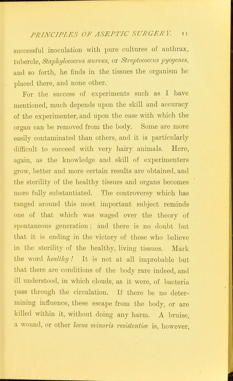 successful inoculation with pure cultures of anthrax, tubercle, Staphylococcus aureus, or Streptococcus pyogenes, and so forth, he finds in the tissues the organism he placed there, and none other. For the success of experiments such as I have mentioned, much depends upon the skill and accuracy of the experimenter, and upon the ease with which the organ can be removed from the body. Some are more easily contaminated than others, and it is particularly difficult to succeed with very hairy animals. Here, again, as the knowledge and skill of experimenters grow, better and more certain results are obtained, and the sterility of the healthy tissues and organs becomes more fully substantiated. The controversy which has ranged around this most important subject reminds one of that which was waged over the theory of spontaneous generation; and there is no doubt but that it is ending in the victory of those who believe in the sterility of the healthy, living tissues. Mark the word healthy! It is not at all improbable but that there are conditions of the body rare indeed, and ill understood, in which clouds, as it were, of bacteria pass through the circulation. If there be no deter- mining influence, these escape from the body, or are killed within it, without doing any harm. A bruise, a wound, or other locus minoris resistentiai is, however,