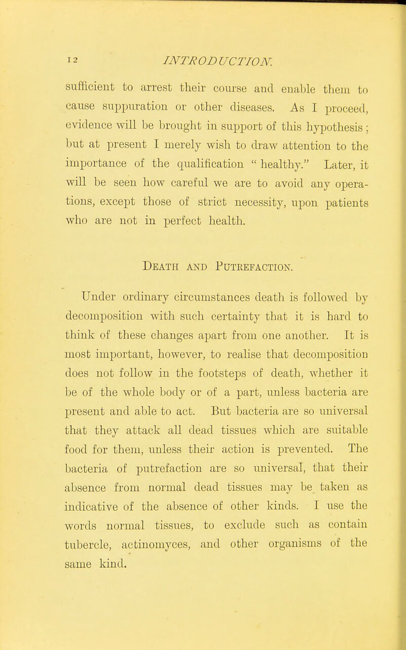 sufficient to arrest their course and enable them to cause suppuration or other diseases. As I proceed, evidence will be brought in support of this hypothesis ; but at present I merely wish to draw attention to the importance of the cpialification  healthy. Later, it will be seen how careful we are to avoid any opera- tions, except those of strict necessity, upon patients who are not in perfect health. Death and Putrefaction. Under ordinary circumstances death is followed by decomposition with such certainty that it is hard to think of these changes apart from one another. It is most important, however, to realise that decomposition does not follow in the footsteps of death, whether it be of the whole body or of a part, unless bacteria are present and able to act. But bacteria are so universal that they attack all dead tissues which are suitable food for them, unless their action is prevented. The bacteria of putrefaction are so universal, that their absence from normal dead tissues may be taken as indicative of the absence of other kinds. I use the words normal tissues, to exclude such as contain tubercle, actinomyces, and other organisms of the same kind.
