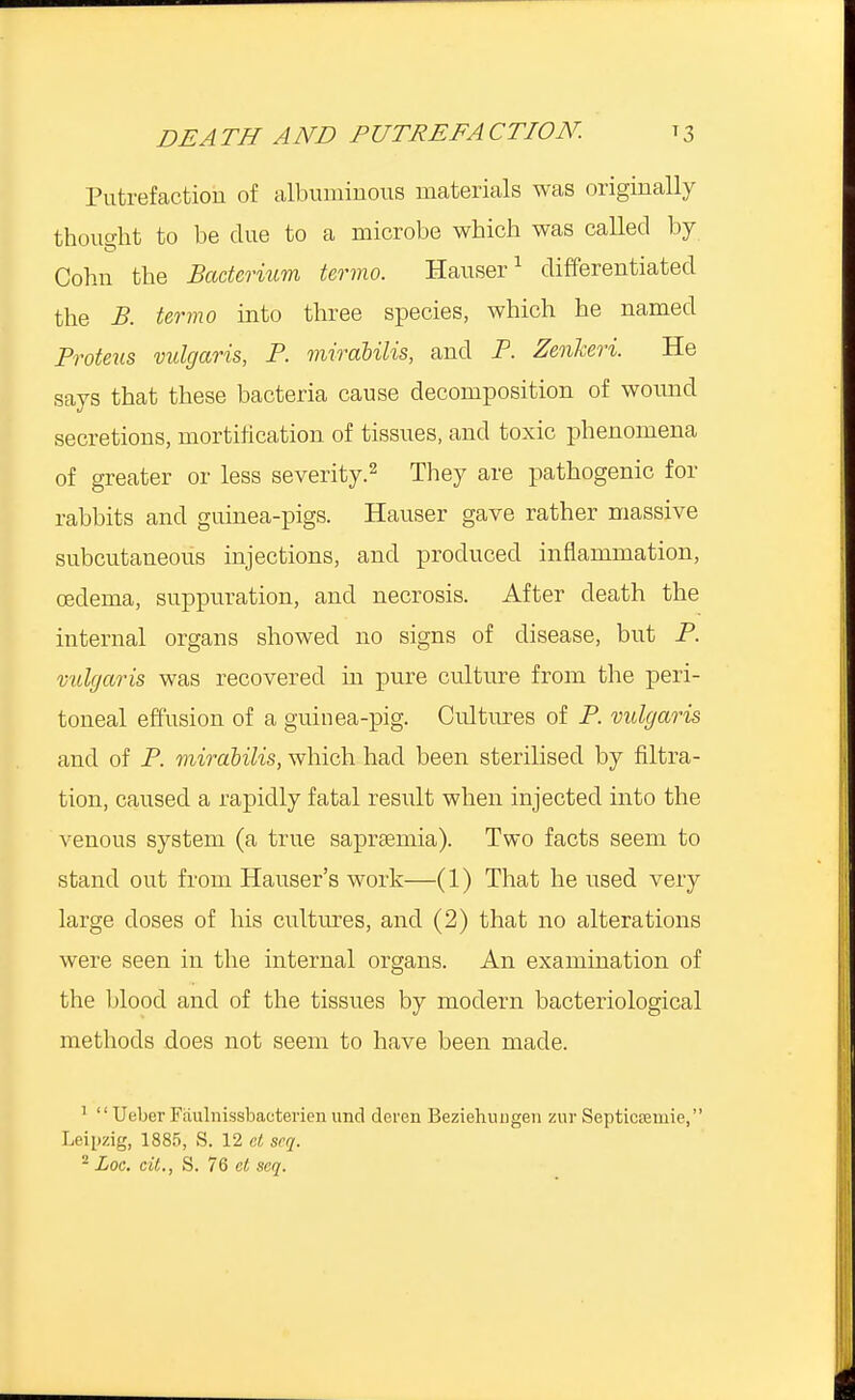 DEATH AND PUTREFACTION. t3 Putrefaction of albuminous materials was originally thought to be due to a microbe which was called by Cohn the Bacterium termo. Hauser1 differentiated the B. termo into three species, which he named Proteus vulgaris, P. mirabilis, and P. Zenkeri. He says that these bacteria cause decomposition of wound secretions, mortification of tissues, and toxic phenomena of greater or less severity.2 They are pathogenic for rabbits and guinea-pigs. Hauser gave rather massive subcutaneous injections, and produced inflammation, oedema, suppuration, and necrosis. After death the internal organs showed no signs of disease, but P. vulgaris was recovered in pure culture from the peri- toneal effusion of a guinea-pig. Cultures of P. vulgaris and of P. mirabilis, which had been sterilised by filtra- tion, caused a rapidly fatal result when injected into the venous system (a true sapraeruia). Two facts seem to stand out from Hauser's work—(1) That he used very large doses of his cultures, and (2) that no alterations were seen in the internal organs. An examination of the blood and of the tissues by modern bacteriological methods does not seem to have been made. 1  Ueber Faulnissbactevien unci eleven Beziehungen zur Septicremie, Leipzig, 1885, S. 12 et seq. 2 Loc. ext., S. 76 et seq.