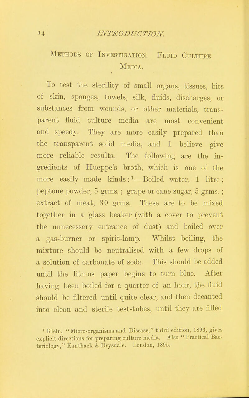 Methods of Investigation. Fluid Culture Media. To test the sterility of small organs, tissues, bits of skin, sponges, towels, silk, fluids, discharges, or substances from wounds, or other materials, trans- parent fluid culture media are most convenient and speedy. They are more easily prepared than the transparent solid media, and I believe give more reliable results. The following are the in- gredients of Hueppe's broth, which is one of the more easily made kinds:1—Boiled water, 1 litre ; peptone powder, 5 grms.; grape or cane sugar, 5 grms. ; extract of meat, 30 grms. These are to be mixed together in a glass beaker (with a cover to prevent the unnecessary entrance of dust) and boiled over a gas-burner or spirit-lamp. Whilst boiling, the mixture should be neutralised with a few drops of a solution of carbonate of soda. This should be added until the litmus paper begins to turn blue. After having been boiled for a quarter of an hour, the fluid should be filtered until quite clear, and then decanted into clean and sterile test-tubes, until they are filled 1 Klein, Micro-organisms and Disease, third edition, 1896, gives explicit directions for preparing culture media. Also Practical Bac- teriology,'- Kant hack & Drysdalc. London, 1895.