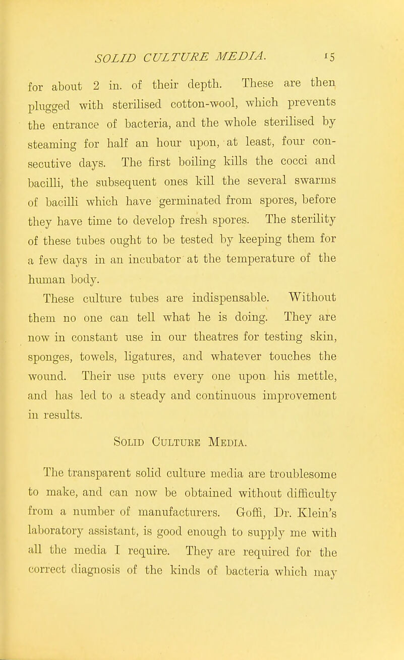 for about 2 in. of their depth. These are then plugged with sterilised cotton-wool, which prevents the entrance of bacteria, and the whole sterilised by steaming for half an hour upon, at least, four con- secutive days. The first boiling kills the cocci and bacilli, the subsequent ones kill the several swarms of bacilli which have germinated from spores, before they have time to develop fresh spores. The sterility of these tubes ought to be tested by keeping them for a few days in an incubator at the temperature of the human body. These culture tubes are indispensable. Without them no one can tell what he is doing. They are now in constant use in our theatres for testing skin, sponges, towels, ligatures, and whatever touches the wound. Their use puts every one upon his mettle, and has led to a steady and continuous improvement in results. Solid Oultuee Media. The transparent solid culture media are troublesome to make, and can now be obtained without difficulty from a number of manufacturers. Goffi, Dr. Klein's laboratory assistant, is good enough to supply me with all the media I require. They are required for the correct diagnosis of the kinds of bacteria which may