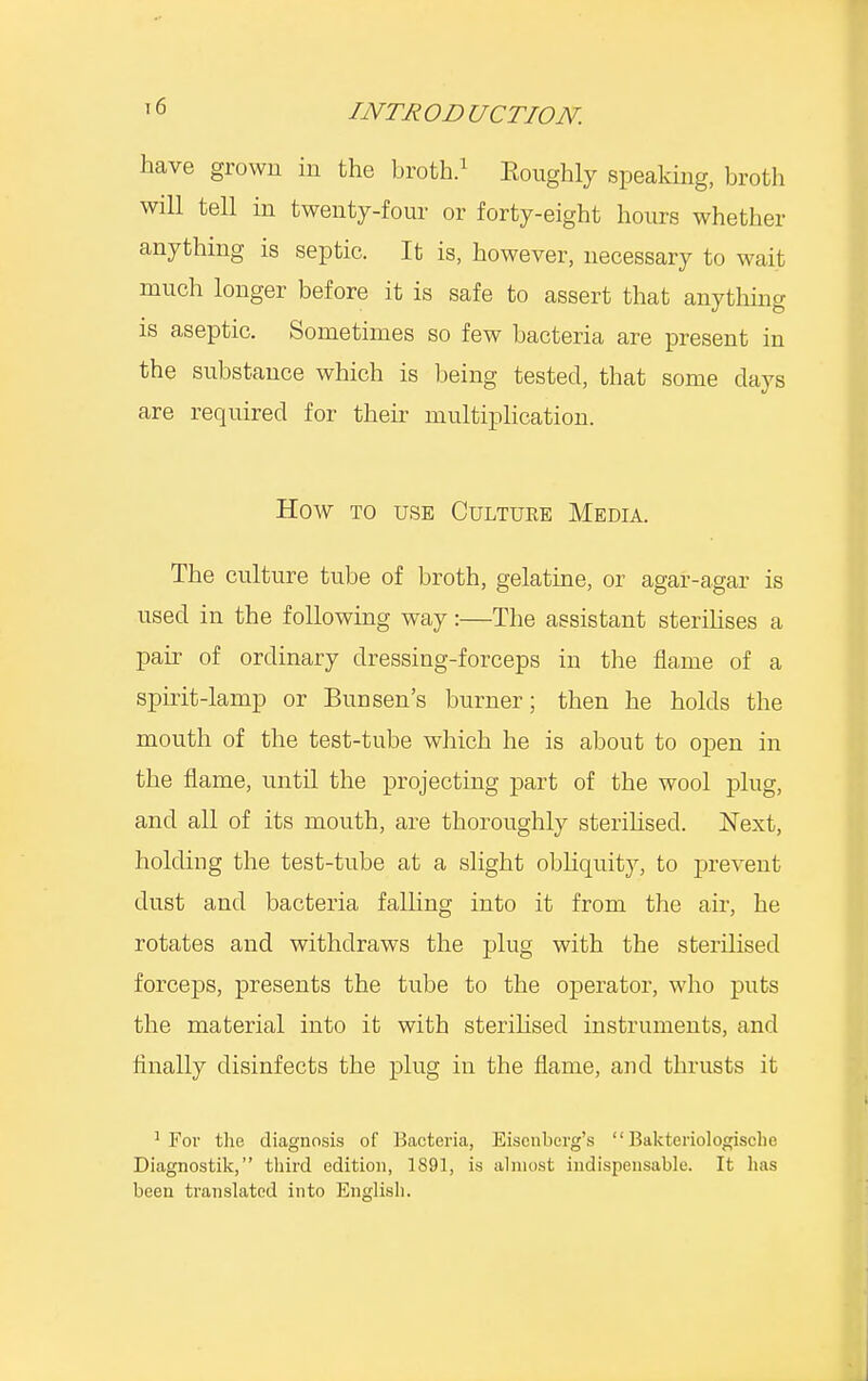 have grown in the broth.1 Koughly speaking, broth will tell in twenty-four or forty-eight hours whether anything is septic. It is, however, necessary to wait much longer before it is safe to assert that anything is aseptic. Sometimes so few bacteria are present in the substance which is being tested, that some days are required for their multiplication. How to use Culture Media. The culture tube of broth, gelatine, or agar-agar is used in the following way:—The assistant sterilises a pair of ordinary dressing-forceps in the flame of a spirit-lamp or Bun sen's burner; then he holds the mouth of the test-tube which he is about to open in the flame, until the projecting part of the wool plug, and all of its mouth, are thoroughly sterilised. Next, holding the test-tube at a slight obliquity, to prevent dust and bacteria falling into it from the air, he rotates and withdraws the plug with the sterilised forceps, presents the tube to the operator, who puts the material into it with sterilised instruments, and finally disinfects the plug in the flame, and thrusts it 1 For the diagnosis of Bacteria, Eiscnberg's  Bakteriologische Diagnostik, third edition, 1891, is almost indispensable. It has been translated into English.
