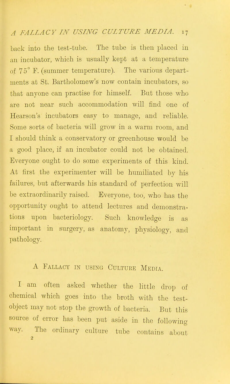 back into the test-tube. The tube is theu placed iu an incubator, which is usually kept at a temperature of 75° E. (summer temperature). The various depart- ments at St. Bartholomew's now contain incubators, so that anyone can practise for himself. But those who are not near such accommodation will find one of Hearson's incubators easy to manage, and reliable. Some sorts of bacteria will grow in a warm room, and I should think a conservatory or greenhouse would be a good place, if an incubator could not be obtained. Everyone ought to do some experiments of this kind. At first the experimenter will be humiliated by his failures, but afterwards his standard of perfection will be extraordinarily raised. Everyone, too, who has the opportunity ought to attend lectures and demonstra- tions upon bacteriology. Such knowledge is as important in surgery, as anatomy, physiology, and pathology. A Fallacy in using Culture Media. I am often asked whether the little drop of chemical which goes into the broth with the test- object may not stop the growth of bacteria. But this source of error has been put aside in the followino- way. The ordinary culture tube contains about