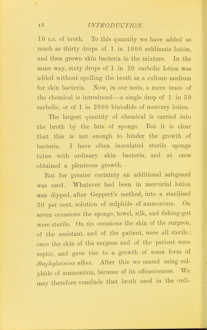 10 c.c. of broth. To this quantity we have added as much as thirty drops of 1 in 1000 sublimate lotion, and then grown skin bacteria in the mixture. In the same way, sixty drops of 1 in 20 carbolic lotion was added without spoiling the broth as a culture medium for skin bacteria. Now, in our tests, a mere trace of the chemical is introduced—a single drop of 1 in 50 carbolic, or of 1 in 2000 biniodide of mercury lotion. The largest quantity of chemical is carried into the broth by the bits of sponge. But it is clear that this is not enough to hinder the growth of bacteria. I have often inoculated sterile sponge tubes with ordinary skin bacteria, and at once obtained a plenteous growth. But for greater certainty an additional safeguard was used. Whatever had been in mercurial lotion was clipped, after Geppert's method, into a sterilised 30 per cent, solution of sulphide of ammonium. On seven occasions the sponge, towel, silk, and fishing-gut were sterile. On six occasions the skin of the surgeon, of the assistant, and of the patient, were all sterile; once the skin of the surgeon and of the patient were septic, and gave rise to a growth of some form of Staphylococcus albus. After this we ceased using sul- phide of ammonium, because of its offensiveness. We mav therefore conclude that broth used in the ordi-