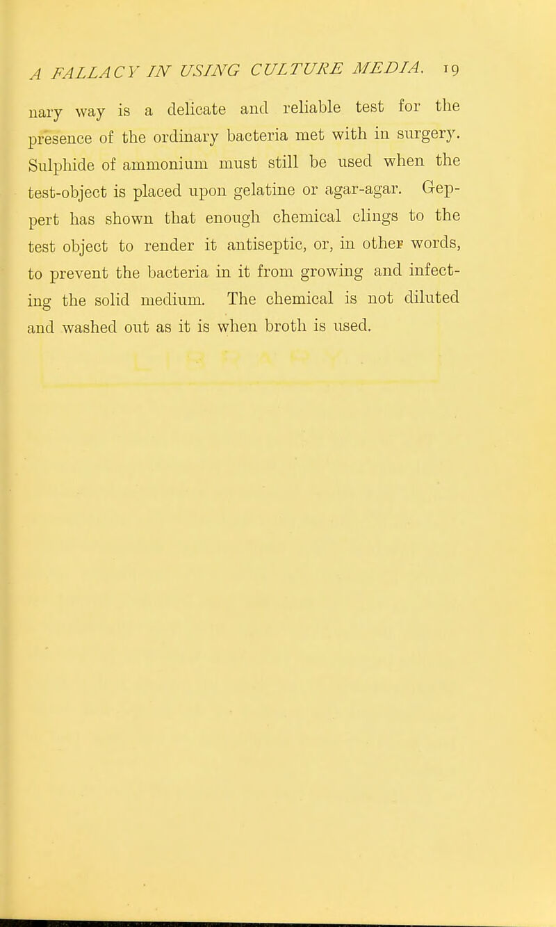 nary way is a delicate and reliable test for the presence of the ordinary bacteria met with in surgery. Sulphide of ammonium must still be used when the test-object is placed upon gelatine or agar-agar. Gep- pert has shown that enough chemical clings to the test object to render it antiseptic, or, in other words, to prevent the bacteria in it from growing and infect- ing the solid medium. The chemical is not diluted and washed out as it is when broth is used.