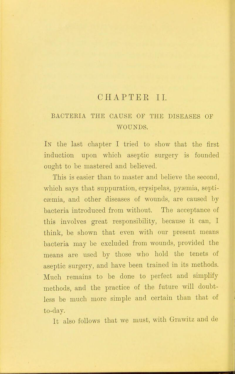 CHAPTER II BACTEEIA THE CAUSE OF THE DISEASES OF WOUNDS. In the last chapter I tried to show that the first induction upon which aseptic surgery is founded ought to be mastered and believed. This is easier than to master and believe the second, which says that suppuration, erysipelas, pyaemia, septi- caemia, and other diseases of wounds, are caused by bacteria introduced from without. The acceptance of this involves great responsibility, because it can, I think, be shown that even with our present means bacteria may be excluded from wounds, provided the means are used by those who hold the tenets of aseptic surgery, and have been trained in its methods. Much remains to be done to perfect and simplify methods, and the practice of the future will doubt- less be much more simple and certain than that of to-day. It also follows that we must, with Grawitz and de