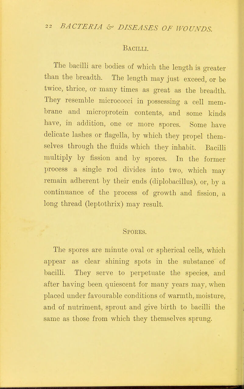 Bacilli. The bacilli are bodies of which the length is greater than the breadth. The length may just exceed, or be twice, thrice, or many times as great as the breadth. They resemble micrococci in possessing a cell mem- brane and microprotein contents, and some kinds have, in addition, one or more spores. Some have delicate lashes or flagella, by which they propel them- selves through the fluids which they inhabit. Bacilli multiply by fission and by spores. In the former process a single rod divides into two, which may remain adherent by their ends (diplobacillus), or, by a continuance of the process of growth and fission, a long thread (leptothrix) may result. Spokes. The spores are minute oval or spherical cells, which appear as clear shining spots in the substance of bacilli. They serve to perpetuate the species, and after having been quiescent for many years may, when placed under favourable conditions of warmth, moisture, and of nutriment, sprout and give birth to bacilli the same as those from which they themselves sprung.