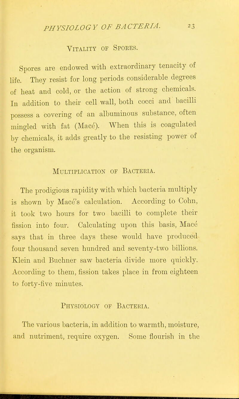 Vitality of Spores. Spores are endowed with extraordinary tenacity of life. They resist for long periods considerable degrees of heat and cold, or the action of strong chemicals. In addition to their cell wall, both cocci and bacilli possess a covering of an albuminous substance, often mingled with fat (Mace). When this is coagulated by chemicals, it adds greatly to the resisting power of the organism. Multiplication of Bacteria. The prodigious rapidity with which bacteria multiply is shown by Mace's calculation. According to Cohn, it took two hours for two bacilli to complete their fission into four. Calculating upon this basis, Mace says that in three days these would have produced four thousand seven hundred and seventy-two billions. Klein and Buchner saw bacteria divide more quickly. According to them, fission takes place in from eighteen to forty-five minutes. Physiology of Bacteria. The various bacteria, in addition to warmth, moisture, and nutriment, require oxygen. Some flourish in the