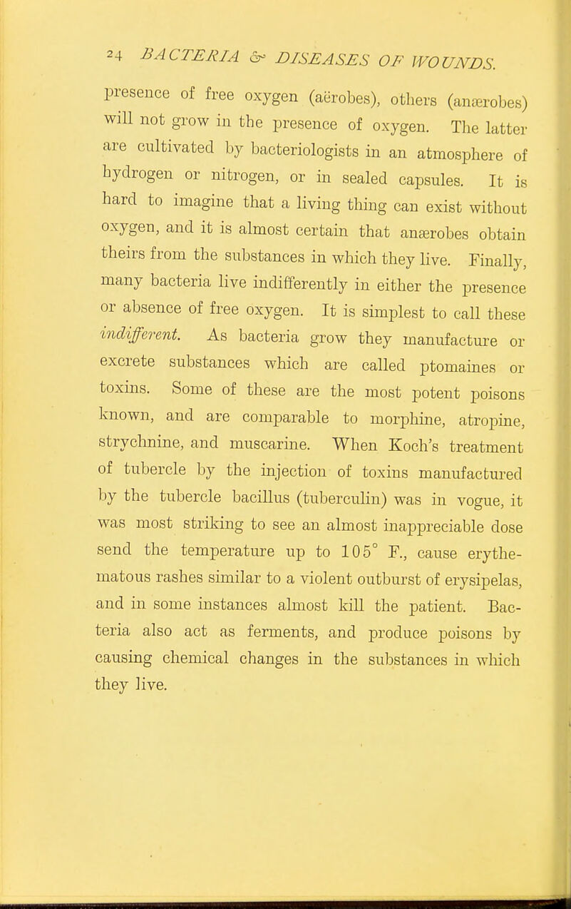 presence of free oxygen (aerobes), others (amerobes) will not grow in the presence of oxygen. The latter are cultivated by bacteriologists in an atmosphere of hydrogen or nitrogen, or in sealed capsules. It is hard to imagine that a living thing can exist without oxygen, and it is almost certain that anasrobes obtain theirs from the substances in which they live. Finally, many bacteria live indifferently in either the presence or absence of free oxygen. It is simplest to call these indifferent. As bacteria grow they manufacture or excrete substances which are called ptomaines or toxins. Some of these are the most potent poisons known, and are comparable to morphine, atropine, strychnine, and muscarine. When Koch's treatment of tubercle by the injection of toxins manufactured by the tubercle bacillus (tuberculin) was in vogue, it was most striking to see an almost inappreciable dose send the temperature up to 105° F., cause erythe- matous rashes similar to a violent outburst of erysipelas, and in some instances almost kill the patient. Bac- teria also act as ferments, and produce poisons by causing chemical changes in the substances in which they live.