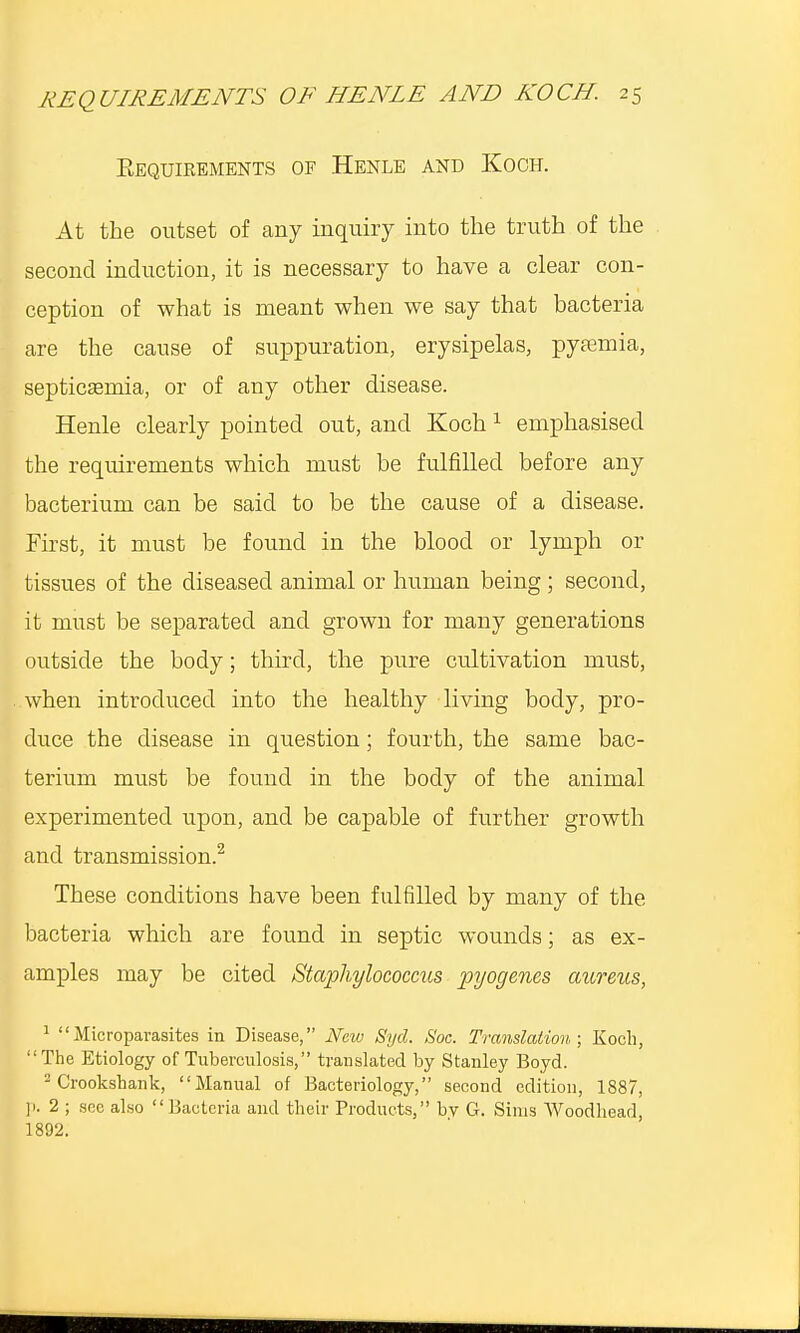 Bequirements of Henle and Koch. At the outset of any inquiry into the truth of the second induction, it is necessary to have a clear con- ception of what is meant when we say that bacteria are the cause of suppuration, erysipelas, pyaemia, septicemia, or of any other disease. Henle clearly pointed out, and Koch1 emphasised the requirements which must be fulfilled before any bacterium can be said to be the cause of a disease. First, it must be found in the blood or lymph or tissues of the diseased animal or human being; second, it must be separated and grown for many generations outside the body; third, the pure cultivation must, when introduced into the healthy living body, pro- duce the disease in question; fourth, the same bac- terium must be found in the body of the animal experimented upon, and be capable of further growth and transmission.2 These conditions have been fulfilled by many of the bacteria which are found in septic wounds; as ex- amples may be cited Staphylococcus pyogenes aureus, 1  Microparasites in Disease, New Syd. Soc. Translation; Koch, The Etiology of Tuberculosis, translated by Stanley Boyd. 2 Crookshank, Manual of Bacteriology, second edition, 1887, p. 2 ; sec also Bacteria and their Products, bv G. Sims Woodhead, 1892.