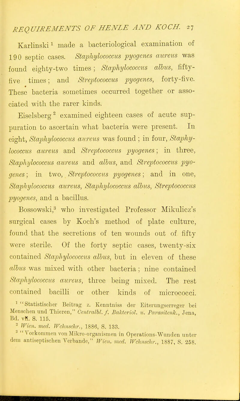 Karlinski1 made a bacteriological examination of 190 septic cases. Staphylococcus pyogenes aureus was found eighty-two times; Staphylococcus alius, fifty- five times; and Streptococcus pyogenes, forty-five. These bacteria sometimes occurred together or asso- ciated with the rarer kinds. Eiselsberg2 examined eighteen cases of acute sup- puration to ascertain what bacteria were present. In eight, Staphylococcus aureus was found ; in four, Staphy- lococcus aureus and Streptococcus pyogenes; in three, Staphylococcus aureus and albus, and Streptococcus pyo- genes ; in two, Streptococcus pyogenes; and in one, Staphylococcus aureus, Staphylococcus albus, Streptococcus pyogenes, and a bacillus. Bossowski,3 who investigated Professor Mikulicz's surgical cases by Koch's method of plate culture, found that the secretions of ten wounds out of fifty were sterile. Of the forty septic cases, twenty-six contained Staphylococcus albus, but in eleven of these albus was mixed with other bacteria; nine contained Staphylococcus aureus, three being mixed. The rest contained bacilli or other kinds of micrococci. 1 Statistisclier Beitrag z. Kenntniss der Eiterungserreger bei Menschenund Thieren, Centralbl. f. Bakteriol. u. Paradtenk., Jena, Bd. vK. S. 115. 2 Wien. med. Wchnschr., 1886, S. 133.   Voikommen von Mikro-organismen in Operations-Wnnden unter dem antiseptischen Verbandc, Wien. med. Wchnsclvr., 1887, S. 258.